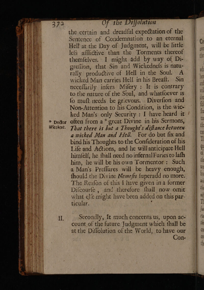 “ft Of the Drilointion | All the certain and dreadful expectation of the | tt Sentence of Condemnation to an eternal | Ch ae Rieu Hell at the Day of Judgment, will be little ee ea lefs affli@ive than the Torments thereof * He themfelves. I might add by way of Di-. | We BE greflion, that Sin and Wickednefs is natu- | Hai rally produétive of Hell in the Soul. A |” ey wicked Man carries Hell in his Breaft. Sin | *, hy neceflarily infers Mifery : It is contrary | i i BN, to the nature of the Soul, and whatfoever is. | th {o muft needs be grievous. . Diverfion and = | ,,, a Non-Attention to his Condition, is the wic- | ut a ked Man’s only Security : I have heard it ¢ | ™ Vaal) «= * Dodor often from a* great Divine in his Sermons, | fb: Wp) Witchot. That there is but a Thought's diftance between | ut ea a wicked Man and Hell. For do but fixand | 2 Wel bind his Thoughts to the Confideration of his | I a i Life and Actions, and he willanticipateHell =| 1 til himéelf, he fhall need no infernalFuriestolafh | ° a him, he will be hisown Tormentor: Such | ™ Ay a Man’s Preflures will be heavy enough, | a al fhould the Divine Nemefis {uperadd no more. |} ™ ia The Reafon of this | have given ina former |” ae Difcourfe , and therefore fhall now omit | Ca what ele might have been added on this par- | / Hh i, ticular. : | [| Ce i fs wa | il. Secondly, It much concerns us, upon ac- sf ae count of the future Judgment which thall be | a at the Diffolution of the World, tohave our | % Wh ( WAT i Wi