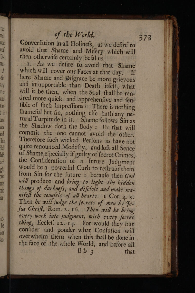 ~ Converfation inall Holinefé, as we defire to avoid that Shame and Miféry which will then otherwife certainly betal us. 4, As we defire to avoid that Shame which will cover our Faces at that day. If here Shame and Difgrace be more grievous and infupportable than Death itfelt', what will it be then, when the Soul fhall’be ren- dred more quick and apprehenfive and fen- fible of fuch Impreffions?) There is nothing fhameful but fin, nothing elfe hath any na- tural Turpitude in it. Shame follows Sin as the Shadow doth the Body: He that will commit the one cannot avoid the other. Therefore {uch wicked Perfons as have not quite renounced Modefty, and loft all Sence of Shame,efpecially if guilty of fecret Crimes, the Confideration of a future Judgment would tea powerfnl Curb to reftraig them from Sin for the future : becaufe then God will produce and bring to light the hidden things of darknefs, and difclofe and make ma- nifeft the courxfels of all hearts, 1 Cor. Hy: Then be will judge the fecrets of men by Fe- fus Chrift, Rom. 2.16. Then wid he bring every work into judgment, with every fecret thing, Ecclef} 2.14, For would they but confider and ponder what Confufion will overwhelm them when this thall be done in the face of the whole World, and before all