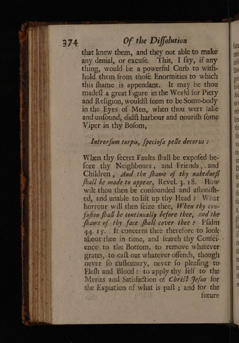 —— a Saeco eet ———— == SSS ae = = Se =&gt; See ——— pen = Of the Diffolution that knew them, and they not able to make any denial, or excufe. ‘This, I fay, if any thing, would be a powerfnl Curb to with- hold them from thofe Enormities to which this fhame is appendant. It may be thou madeft a great Figure in the World for Piety and Religion, would{t feem to be Some-body in the. Eyes. of Men, when thou wert Salle and unfound, didft harbour and nourifh fome Viper in thy Bofom, Introrfum turpis, {peciofa pelle decorus : When thy fecret Faults fhall be expofed be- fore thy Neighbours, and Friends, . and Children , And .the fhame of thy wakednefs ball be made to appear, Revel. 3.18. How wilt thou then be confounded and aftonith- ed, and unable to lift up thy Head 2 What horrour will then feize thee, When thy cou- fufion feall be continually before thee, and the fhame of thy face fhall cover thee &gt; Pialm 44.15. It concerns thee therefore to look about thee in time, and fearch thy Confci- : ence’ to the Bottom, to remove whatever grates, to caft out whatever offends, though never fo cuftomary, never fo pleafing to Flefh and Blood: to apply thy. felf to the Merits and Satisfaction of Christ Fefus for the Expiation of what is paft ; and for the | tuture