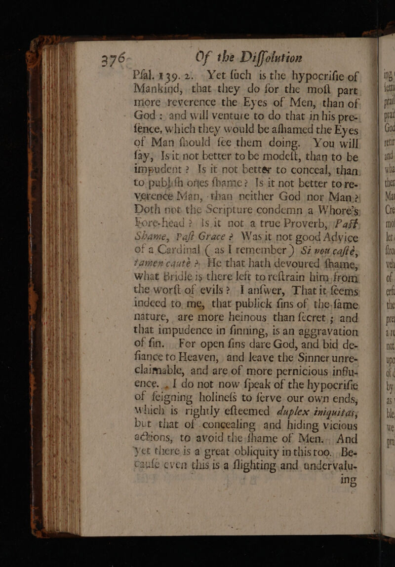 Plal.139.2. Yet fuch is the hypocrifie of Mankind, that they do for the moft pare more reverence the Eyes of Men, than of God : and will venture to do that in his pre- fence, which they would be afhamed the Eyes of Man fhould fee them doing. You will fay, Isit not better to be modeft, than to be impudent ? Is it not better to conceal, than to publith ortes fhame? Is it not better tore. verence Man, than neither God nor Man? Doth not the Scripture condemn a Whore’s kore-head &gt; is.it not. a true Proverb; /Pag# Shame, Pafi Grace &gt;? Was it not good Advice of a Cardinal (.as [ remember.) Si voa café; tamen caute &gt;, He that hath devoured fhame; what Bridle is there left to reftrain him,from the worft-of evils? I anfwer, That it-feems indeed to. me, that publick fins of the-fame nature, are more heinous than fecret ; and that impudence in finning, is an aggravation of fin. For open fins dare God, and bid de- fiance to Heaven, and leave the Sinner unre- claimable, and are of more pernicious influ- ence. . | do not now {peak of the hypocrifie of feigning holinefs to ferve our own ends, Which is righly efteemed duplex iniquitas; but that of congealing and hiding vicious aciions, ta avoid the fhame of Men... And yet there is a great obliquity inthis too. ..Be- Caufe ‘even this is.a flighting and undervalu- ! ing
