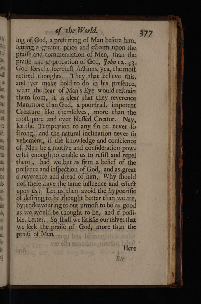 ing. of, God, a preferring of Man before him, {ctting, a greater. price and efleem upon the praife and: commendation. of Men, than the praife, and approbation of God, Fohn 12, 43. God fees the fecreteft, Actions, yea, the moft retired. thoughts, They that believe this, and. yet make bold to do in his_prefence, what, the fear of Man's Eye would reftrain them from, it. is,clear that they reverence Man,more.than God, a poorfrail, impotent Creature like themfelves,..more than the mo{t;pure and ever bleffed Creator. Nay, let the .Temptation. to any. fin, be. never fo {trong, and the natural inclination never fo vehement, if. the knowledge and con{cience of, Men be a.motive and. confideration pow- erful enough\to enable us. to refift and. repel prefence and in{pection of God, and as.great areverence. and dread of him, Why fhould not thefe. have the fame influence and. effect upon-us?. Let,us, then avoid the hy poerifie of defiring to be thought, better than we are, by endeavouring to our utmoft.to be.as. good as we would-be thought to be, and if poffi- ble, better. So. fhall we fatisfie our felves that we feek. the, praifé.of God;.more than the praife of Men, | Here ¥ a f yy