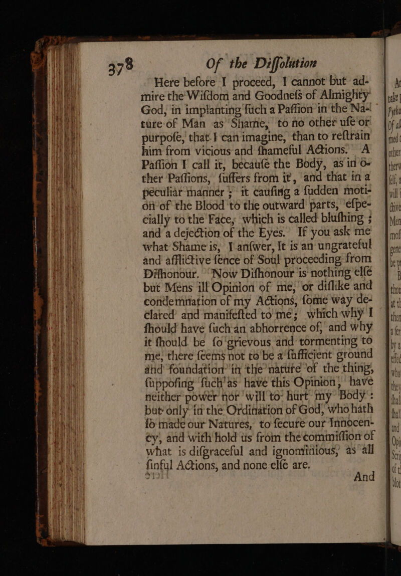 a a nti ae ine Here before I proceed, 1 cannot but ad- mire the’ Wifdom and Goodnefs of Almighty ture of Man as Shame, to no other ufe or purpofe, that.} caitimagine, than to reftrain him from vicious and fhameful Actions. A Paffion I call it, becaufe the Body, as in o- ther Paffions, fuffers from it, and that in a peculiar tanner it caufisg a fudden moti- oti of the Blodd 't6 the outward parts, ‘efpe- cially to the Face; which is called blufhing ; and a dejection of the Eyes. If you ask me what Shame is, J anfwer, It is an: ungrateful and afflictive fence of Soul proceeding from Difhonour. “Now Difhonour ‘is’ nothing elfe but Mens ill Opinion of me, or diflike and condemnation of my Adtions, fome way de- Clared’ and manifefted tome; which why I fhould have fach‘an abhorrence of} and why it fhould be fo'grievous arid tormenting to me, there {eems not to be a‘fafficient ground did’ foundation: it ‘the nature ‘of the thing, fuppofing ‘fuch’as have this Opinion , have neither power nor will to- hurt my Body’: but’ only id the Ordination of God, who hath {o‘made our Natures, to fecure our Innocen- cy, and with hold us from the commiftion of what is difgraceful and ignominious, as‘ all finful Actions, and none elfe are. oe And