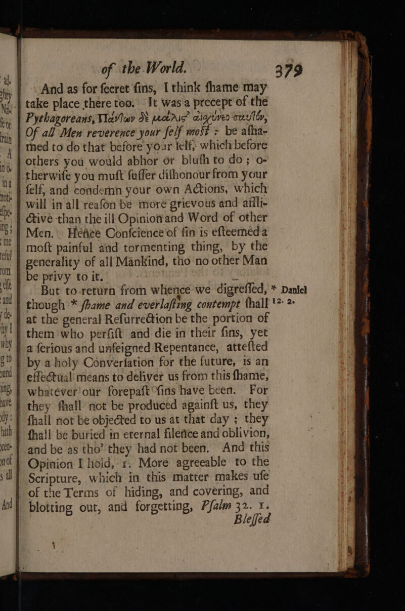 | And as for fecret fins, I think fhame may yi).4 take place there too. It was a precept of the Pychagoreans, Vavlev Nt petrus’ aigriven envoy, Of all Men reverence your felf most &gt; be afha- med to do that before your telf, which before others you would abhor or blufh to do; o- therwife you muft fuffer difhonour from your felf, and condemn your own Actions, which will in all reafon be ‘more grievous and ailli- Give than the ill Opinionand Word of other Men. Hefice Confcience of fin is efteemeda | moft painful and tormenting thing, by the generality of all Mankind, tho no other Man be privy to it. ty But to-return from whence we digrefled, * Daniel though * fhame and everlafting contempt {hall '® 2 at the general Refurre@tion be the portion of them who perfift and die in their fins, yet a ferious and unfeigned Repentance, attefted by a holy Converfation for the future, 1s an effe@tual' means to deliver us from this fhame, | whatever our forepaft fins have been. For | they fhall not be produced againft us, they J: fhall not be objected to us at that day ; they all be buried in eternal filefice and oblivion, and be as tho’ they had not been. And this Opinion I hold, 1. More agreeable to the Scripture, which in this matter makes ufe | of the Terms of hiding, and covering, and i} blotting out, and forgetting, Pfalm 32. x. | Blefed