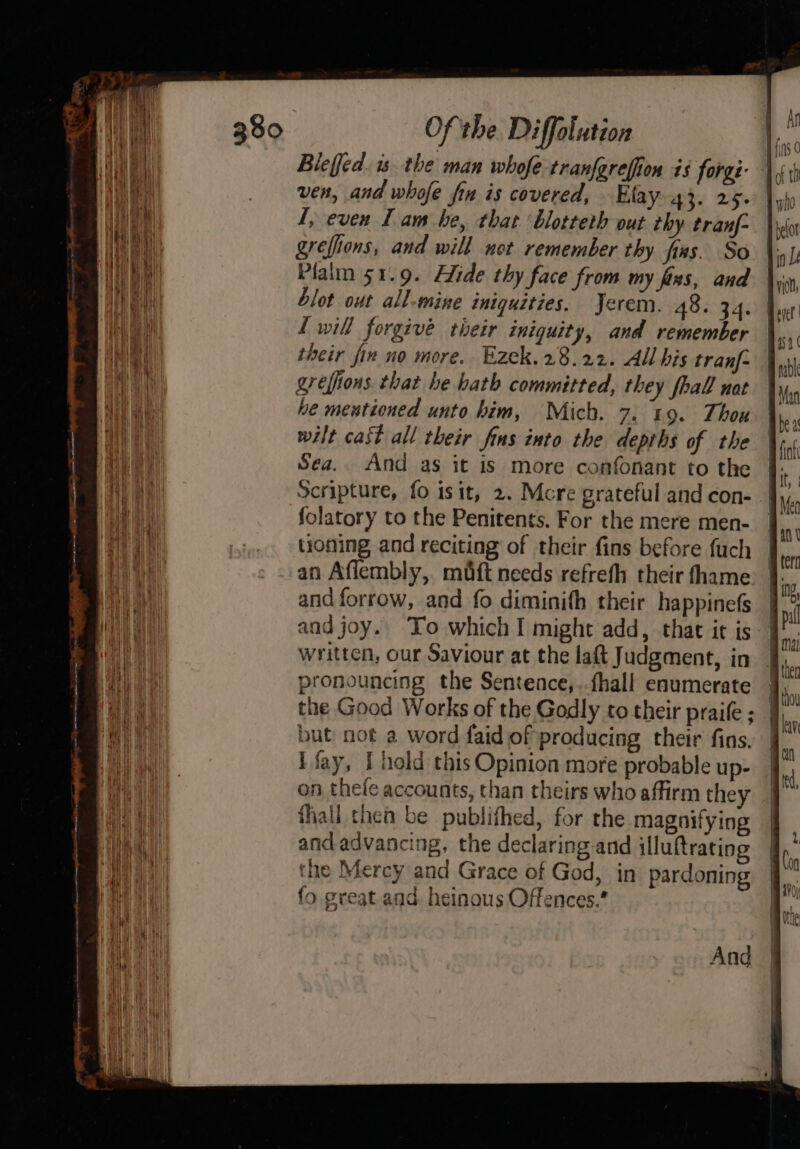 Bleffed. is. the man whofe-tranfgrefion is forg:- ven, and whofe fin is covered, Elay 43. 25. 1, even Lam he, that blotteth out thy tranf- grefiions, and will not remember thy fixs. So Plalm 51.9. Hide thy face from my fins, and blot out all-mine iniquities. Jerem. 48. 34. L will forgive their iniquity, and remember their fin no more. Ezek. 28.22. All his tranf- greffions that be hath committed, they fhall nat he meutioned unto him, Mich. 7. 19. Thou wilt cast all their fins into the depths of the Sea. And as it is more confonant to the Scripture, fo isit, 2. Mcre grateful and con- folatory to the Penitents. For the mere men- tioning and reciting of their fins before fuch an Aflembly, maft needs refrefh their fhame and forrow, and fo diminith their happinefs and joy. To which I might add, that ir is written, our Saviour at the laft Judgment, in pronouncing the Sentence, ..fhall enumerate J, the Good Works of the Godly to their praife; J). but not a word faid of producing their fins. i fay, I hold this Opinion more probable up- on thefe accounts, than theirs who affirm they thall thea be publifhed, for the magnifying and advancing, the declaring.and illuftrating the Mercy and Grace of God, in pardoning fo great and. heinous Offences.* And
