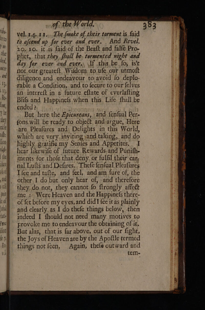 vel. 14.,141.,,,Zhefmoke of thezr torments faid to. afcend up for ever and ever, . And Revel. 20, 10. it .is faid/of the Beaft and falfe Pro- phet, that they, fhall be. tormented night and day for ever and ever. If this. be fo, ist not_our greateft, Wildom:; to ufe our utmoft diligence and endeavour to avoid fo deplo- an interef{t in a future eftate of everlafting Blifs and Happinefs. when this. Life fhall be ended ? r | But here the Epicureans, and. fenfual Per- fons.will be ready to object and argue, Here are Pleafures and) Delights in this World, which are very. inviting :and-taking, and do hear likewife of future Rewards.and Punifhe ments: for. thofe.that.deny. or fulfil their car, nal Lufts and Defires. .Thefe fenfual Pleafires I fee and tafte, and feel, and am _ fure of, the other I do but only hear of, -and therefore they.do not, they cannot fo ftrongly affe&amp; me_:- Were Heaven and the Happinefs there- of fet before my eyes, and did fee it as plainly and clearly.as I do thefe things below, .then indeed I fhould not need many. motives to provoke me to endeavour the obtaining of it. But alas, that is far above, out of our fight, the Joys of Heaven are by the Apoftle termed things not feen, Again, theie outward and tem-