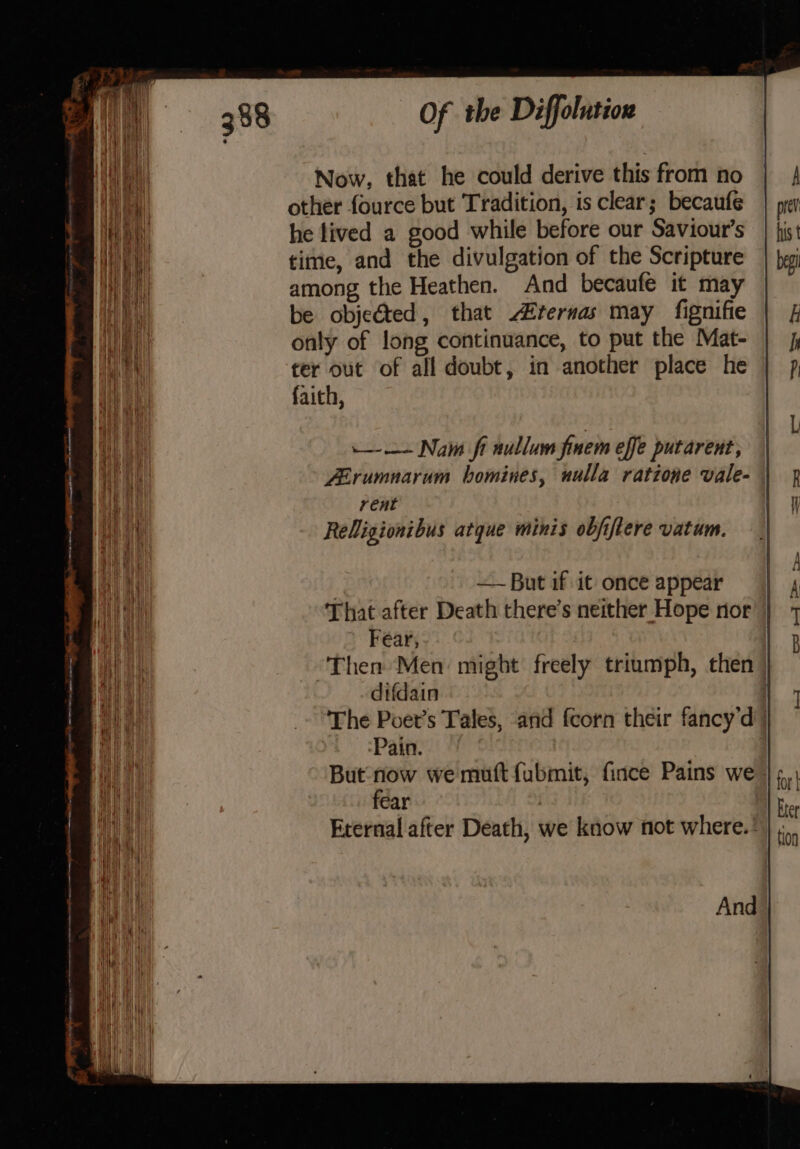 Now, that he could derive this from no other fource but Tradition, is clear; becaufe he lived a good while before our Saviour’s time, and the divulgation of the Scripture among the Heathen. And becaufe it may be objected, that rernas may fignifie only of long continuance, to put the Mat- ter out of all doubt, in another place he faich, -—— Nam fi nullum finem effe putarent, ZErumnarum bomines, uulla ratione vale- rent Religionibus atque minis objiftere vatum. ee eee ee ee —~ But if it once appear That after Death there’s neither Hope nor ) Fear, Then Men: might freely triumph, then | difdain | The Poet’s Tales, and {corn their fancy'd | ‘Pain. But now we muft fubmit, fince Pains we |; fear | Eternal after Death, we know not where.’ And - = aD mame _