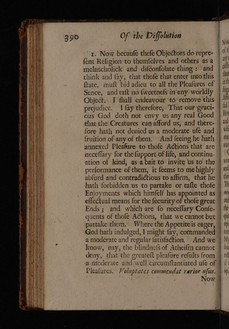 {ent Religion to themfelves and others as a melancholick and- difconfolate thing : and think and fay, that thofe that enter into this {tate, muft bid adiew to all the Pleafures of Sence, arid taft no {weetnefs in'any worldly Obje@. I fhall endeavour ‘to *remove this prejudice. 1 fay therefore, That our-graci- ous God doth not envy us any real Good that the Creatures can afford us, and there- fore hath not denied us a moderate ufe and fruition of any-of them. And feeing he hath annexed Pleafure to thofe Actions that are neceflary for the fupport of life, and continu- ation of kind, as a bait to invite us to the performance of them, it feems to me highly abfurd and contradictious to affirm, that he | hath forbidden us to partake or tafte thofe » Enjoyments which himfelf has appointed as effectual means for the {ecurity of thofe great Ends; and. which are fo neceflary Confe- guents of thofe Actions, that we cannot but partake them. Where the Appetite is eager, God hath indulged, I might fay, commanded a moderate and regular fatisfaction. And we know, nay, the blindnefs of Atheifm cannot deny, that the greateft pleafure refults from a moderate and: well circumftantiated ufe of Plealures. Voluptates commendat rarior ufus. ERY gi x lah Now.