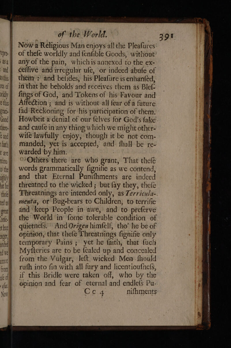 Now a Religious Man enjoys all the Pleafures of thefe worldly and {enfible Goods, without any of the pain, whichis annexed to the ex- ceffive and irregular ufe, or indeed abufe of them: : and befides, his Pleafure is enhanfed, in that he beholds and receives them as Blef- fiigs of God, and Tokens of his Favour and Affection ; and is without all fear of a future fad Reckoning for ‘his participation of them. and caufe in any thing which we might other- wife lawfully enjoy, though it be not com- manded, yet is accepted, and. fhall be re- warded by him: : &gt;’ Others there are who grant, That thefe words grammatically fignifie as we contend, and that Eternal Punifhments are indeed threatned to the wicked ; but fay they, thefe Threatnings are intended only, as Zerricula- menta, or Bug-bears to Children, to terrifie and’ keep People in awe, and to preférve the’ World in forme tolerable condition of guietnefs. And Origen himfelf, tho’ he be of opinion, that thefe Threatnings fignifie only temporary Pains ; yet he faith, that fuch Myfteries are to be fealed up and concealed from the Vulgar, left wicked Men fhould rufh into fin with all fury and licentioufhefs, if this Bridle were taken off, who by the epinion and fear of eternal and endlefs Pu- Cc 4 nifhments