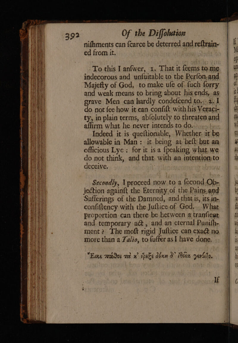 a ee nem ee ee a aE rerkwaseer at = a are SS = = = SS Sn ape es Of the Diffolution nifhments can {carce be deterred and reftrain- ed from it. To this I anfwer, 1. That it feems tome indecorous and unfuitable to the Perfon-and Majefty of God, to make ufe of. fuch forry and weak means to bring about his ends, .as grave Men can hardly condefcend to.;:,2. I do not fee how it can confift with his Veraci- ty, in plain terms, abfolutely to threaten and affirm what he never intends to do.- Indeed it is queftionable, Whether, it be allowable in Man: it being at beft: but an officious Lye : for it is a {peaking what, we do not think, and that. with an intention to deceive. | Secondly, 1 proceed now to a fecond Ob- jection againft the Eternity of the Pains,and Sufferings of the Damned, and.that is, its in- confiftency with the Juftice of God... What proportion can there be between a tranfieat and. temporary act, and an eternal Punifh- ment? The moft rigid Juftice can exadt no more than a Za/io, to fuffer as I have done. Eine mreacdos vet x” cpeZe O¥un O Mere zevdilo.