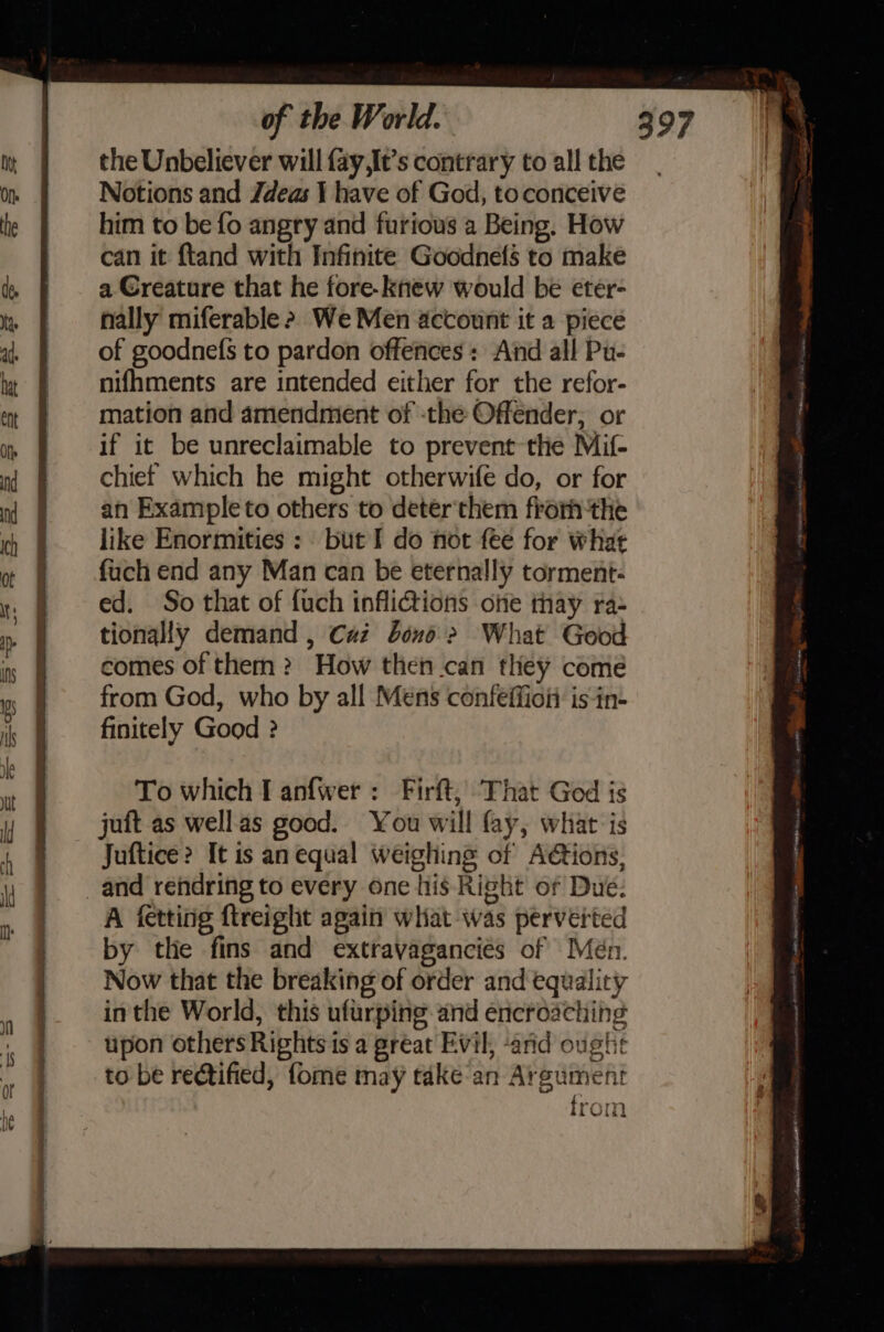 the Unbeliever will fay,It’s contrary to all the Notions and Zdeas 1 have of God, toconceive him to be fo angry and furious a Being. How can it ftand with Infinite Goodnefs to make a Creature that he fore-knew would be eter- nally miferable &gt; We Men account it a piece of goodnefs to pardon offences : And all Pu- nifhments are intended either for the refor- mation and amendment of -the Offender, or if it be unreclaimable to prevent the Mif- chief which he might otherwife do, or for an Exampleto others to deter'them fromthe like Enormities : but I do not fee for what fuch end any Man can be eternally torment- ed. So that of fuch inflictions one thay ra- tionally demand , Caz bond &gt; What Good comes of them ? How then .can they come from God, who by all Mens confeffion is-in- finitely Good ? To which I anfwer : Firft, That God is juft as wellas good. You will fay, what is Juftice&gt; It is an equal weighing of Actions, A fetting ftreight again what was perverted by the fins and extravaganciés of Mén. Now that the breaking of order and equality inthe World, this ufurping and encroaching upon others Rights is a great Evil, ‘arid oughe to be rectified, fome may take an Argument rom aWida