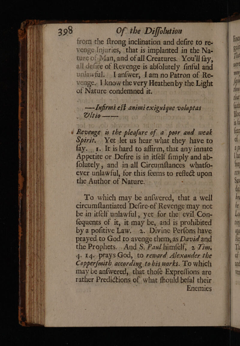 = — nem Eee. dk p= trom the {trong inclination and defire to re- ture of Man, and of all Creatures. You'll fay, all defive of Revenge is abfolutely finful and unlawtul.. Lanfwer, [am no Patron of Re- venge.. | know the very Heathen by the Light of Nature condemned it. ——Lujirmi est animi exiguique voluptas Cltio —— Spirit, Yet let us hear what they have to fay. x. It ishard to affirm, that any innate Appetite or Defire is in itfelf fimply and ab- folutely , and in all Circumftances whatfo- ever unlawful, for this feems to reflect upon the Author of Nature. To which may be anfwered, that a well circumftantiated Defire-of Revenge may not be in itfelf unlawful, yet for the! evil Con- {equents of it, it may be, and is prohibited by a pofitive Law. 2. Divine Perfons have prayed to God to avenge them, as David and the Prophets. .And S. Paul himfelf, 2 Zzm. 4. 14. prays God, to reward Alexander the Copperfmith according to his works. To which may be anfWwered,,. that thofe Expreffions are rather Predictions of what fhould befal their , Enemies