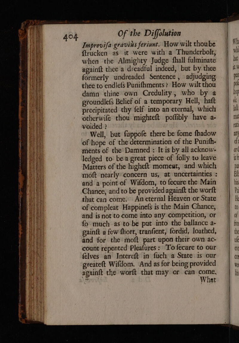 Improvifa gravins feriunt. How wilt thoube {trucken as it were with a Thunderbolt, when the Almighty Judge fhall fulminate apainft thee a dreadful indeed, but by thee formerly undreaded Sentence , adjudging thee to endlefs Punifhments ? How wilt thou damn thine own Credulity, who by a svoundlefS Belief of a temporary Hell, haft precipitated thy felf into an eternal, which otherwife thou mighteft poffibly have a- voided ? Well, but fuppofe there be fome fhadow of hope of the determination of the Punith- ments of the’ Damned : It is by all acknow- ledged to: be-a great piece of folly tu leave Matters of the higheft momeat, and which moft nearly concern us, at uncertainties : and a point of Wifdom, to fecure the Main Chance, and to be provided againft the worft that can come. An eternal Heaven or State — of compleat Happinefs is the Main Chance, and is not to come into any competition, or {o much as to be pat into the ballance a- gainft a few fhort, tranfient, fordid, loathed, and for the moft part upon their own ac- count repented Pleafures: Tofecure to our {elves an Intereft in fuch a State 1s our greatett Wifdom. And as for being provided againft the worft that may or can come. eps : What