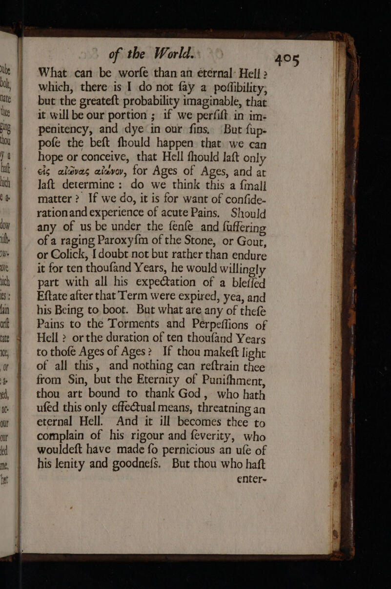Hay What can be worfe than an eternal: Hell &gt; which, there is I do not fay a poffibility, but the greateft probability imaginable, that it will be our portion ; if we perfift in im- penitency, and dye in our fins, But fup- pofe the beft fhould happen that we can hope or conceive, that Hell fhould laft only eis aisves aieevov, for Ages of Ages, and at Jaft determine : do we think this a final] matter &gt;? If we do, it is for want of confide- rationand experience of acute Pains. Should any of us be under the fenfe and fuffering of a raging Paroxy{m of the Stone, or Gout, or Colick, [doubt not but rather than endure it for ten thoufand Years, he would willingly part with all his expectation of a blefled Eftate after that Term were expired, yea, and his Being to boot. But what are any of thefe Pains to the Torments and Perpeffions of Hell &gt; orthe duration of ten thoufand Years to thofe Ages of Ages? If thou makeft light of all this, and nothing can reftrain thee from Sin, but the Eternity of Punifhment, thou art bound to thank God, who hath ufed this only effectual means, threatning an eternal Hell. And it ill becomes thee to complain of his rigour and {everity, who wouldeft have made fo pernicious an ufe of his lenity and goodnefs. But thou who haft enter-