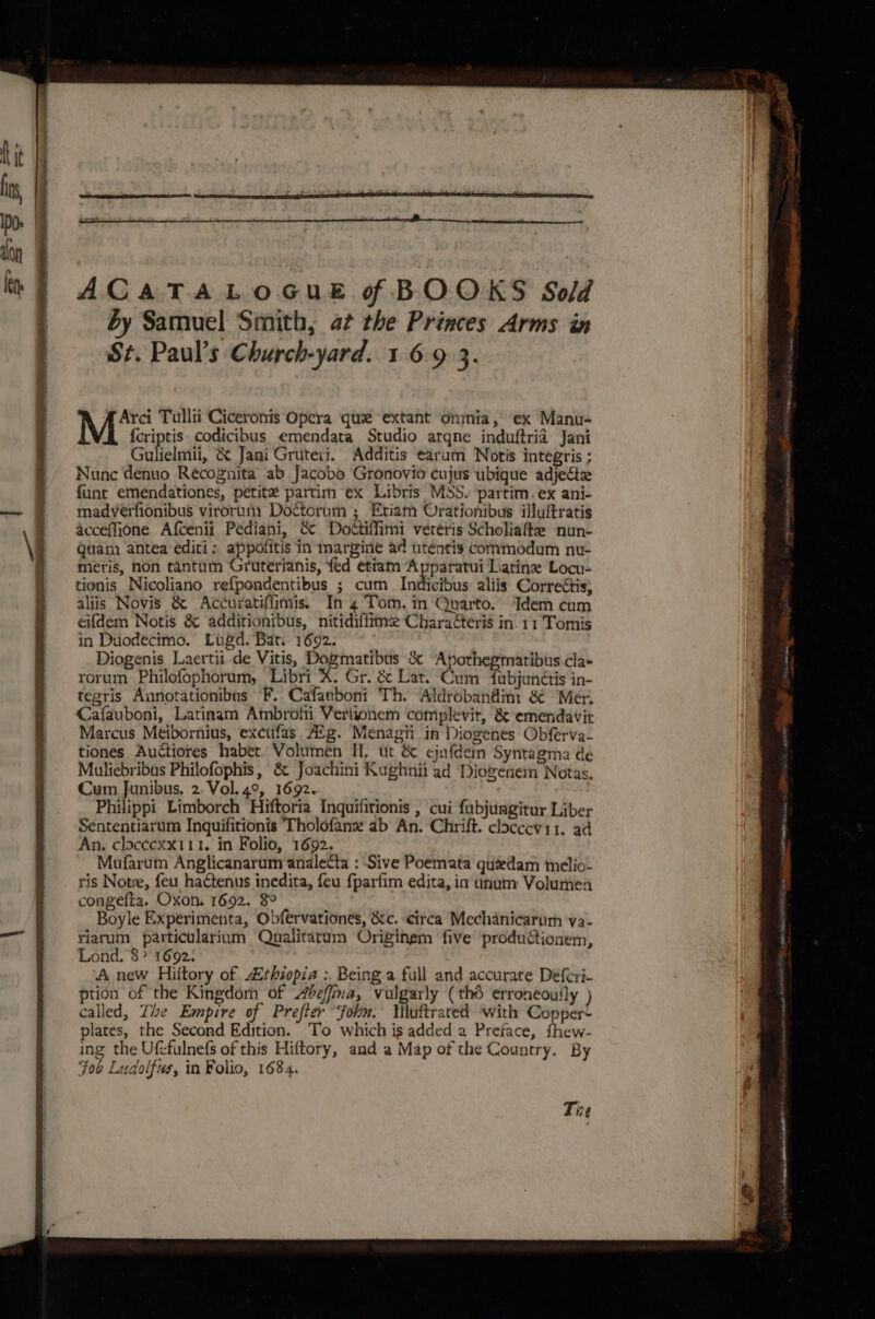ACATALOGUE f BOOKS Sold by Samuel Smith, at the Princes Arms in St. Paul’s Church-yard. 1 6.9 3. Arci Tullii Ciceronis Opera que extant onmia, ex Manu- M {criptis codicibus emendata Studio atqne induftria Jani Gulfelmii, &amp; Jani Gruteri. Additis earum Notis integris ; Nunc denuo Récognita ab Jacobo Gronovio cujus ubique adjectz funt emendationes, petite partim ex Libris MSS. partim.ex ani- madverfionibus viroruny Doctorum ; Etiam Orationibus illuftratis acceffione Afcenii Pediani, &amp; Dottiffimi veréris Scholiafte nun- quam antea editi: appolitis in margine ad utentis commodum nu- meris, non tantum Gruterianis, fed ettam Apparatui Liatine Locu- tionis Nicoliano refpondentibus ; cum. Indicibus: aliis Correctis, aliis Novis &amp; Accuratifiimis. In 4 Tom. in Quarto. Idem cum eifdem Notis &amp; additionibus, nitidiffime Charateris in 11 Tomis in Duodecimo. Lugd. Bat. 1692. Diogenis Laertii de Vitis, Dogmatibus &amp; Apothegmatibus.cla- rorum Philofophorum, Libri. Gr. &amp; Lat. Cum fubjunétis in- tegris Annotationibus F. Cafanboni Th. Aldrobandini &amp; Mer, Cafauboni, Latinam Ambrolti Verixonem complevir, &amp; emendavit Marcus Meibornius, excufas Aig. Menagii in Diogenes Obferva- tiones Auctiores haber. Volumén II, ut &amp; cjafdein Syntagma dé Muliebribus Philofophis, &amp; Joachini Kughnii ad Diogenem Notas, Cum Junibus. 2. Vol. 49, 1692. Philippi Limborch Hiftoria Inquifitionis , cui fubjungitur Liber Sententiarum Inquifitionis Tholofane ab An. Chrift. cloccevi1. ad An. clocecxx111. in Folio, 1692. Mafarum Anglicanarum analetta : Sive Poemata quedam melio- ris Note, feu hactenus inedita, feu {parfim edita, in ununy Volumen congefta. Oxon. 1692. $° Boyle Experimenta, Obfervationes, &amp;&amp;c. circa Mechanicarum ‘va- ——§ riarum particularium Qualitatum Originem five productionem, Lond. 8&gt; 1692. ‘A new Hiftory of rhiopia :. Being.a full and accurate Deferi- ption of the Kingdom of beffina, vulgarly (thé erroneouily ) called, Zhe Empire of Prefter fob. Mlaftrated with Copper+ plates, the Second Edition. To which is added a Preface, fhew- ing the Ufefulnefs of this Hiftory, and a Map of the Country. By Fob Ludolfus, in Folio, 1684. “Be Tive