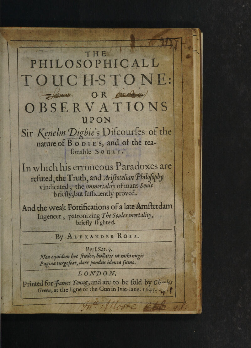 THE PHILOSOPHICAL!, roue •S T ONE: O R OBSERVATIONS UPON Sir Kmelm Tligiie's Difcourfes of the nature of Bodies, and of the rea- fonable Soule. In which his erroneous Paradoxes are refuted, the Truth, and Arijlotelian Tbilofopby vindicated 5 the immortality of mans Souk briefly 5but fufficiently proved. And the weak Fortifications of a late Amfterdam Ingeneer, patronizing 'The Soules mortality, briefly flighted. By Alexander Ross. Perf.Sar.f. JSfon eejuidem hoc fiudeo, Mlatis ut mihi nugts Vagina (urgefiat, dare pondm idoneafamo. . V' L ONDON, Printed for Zanies Xoung, and are to be fold by Clicks Green, at the figneof the Gun in Ivie-lane. 1645. -v. . f A’tTHZ.