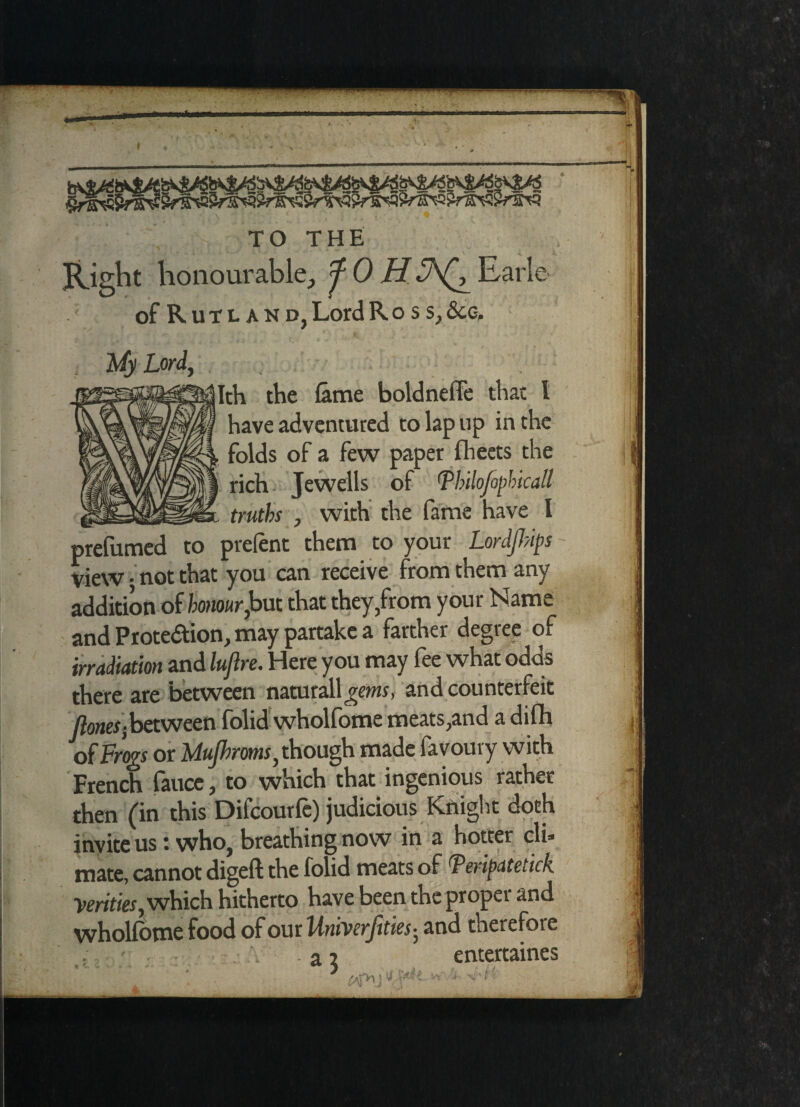 Right honourable, fOH Earle of Rutland, Lord Ross, See, A/v Lord, [th the fame boldnefFe that 1 have adventured to lap up in the folds of a few paper fheets the rich Jewells of Tbilofopbicall truths , with the fame have I prefumed to prefent them to your LordJJ?ips View-not that you can receive from them any addition of honour^but that they,from your Name and Proteaion, may partake a farther degree of irradiation and luflre. Here you may fee what odds there are between naturallgems, and counterfeit Jlones]between folid wholfome meats,and a difh of Frogs or Uujhrms, though made favoury with French faucc, to which that ingenious rather then (in this Difcourfe) judicious Knight doth invite us: who, breathing now in a hotter cli¬ mate, cannot digeft the folid meats of Feripdtetick Verities, which hitherto have been the proper and wholfome food of our Iiniverjities-, and therefore entertaines