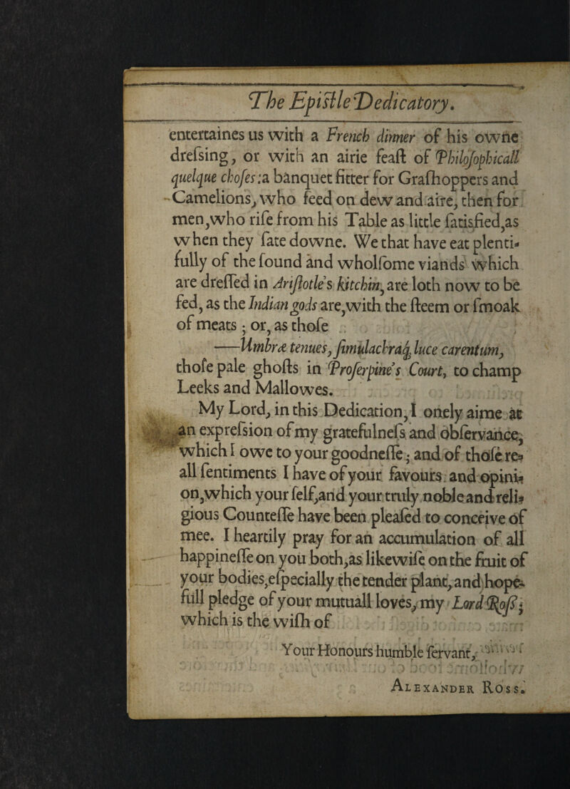 The Epistle \Dedicatory. entertaines us with a French dimer of his owne drefsing, or with an airie feaft of Fhilofophicall quelque chofesia banquet fitter for Grafhoppers and - Camel ions, who feed on dew and aire, then for men,who rife from his Table as little fatisfied,as w hen they fate downe. We that have eat plenti* fully of the found and wholfome viands which are drefled in Arijlotle s kitchin^ are loth now to be fed, as the Indian gods are,with the fteem or fmoak of meats; or, as thofe —Utnbrd tenues, fumlacbraq, luce carentum, thofe pale ghofts in Froferpine’s Court, to champ Leeks and Mallowes. My Lord, in this Dedication, I onelyaime at ; ,^n expreision of my gratefulnefs and obfervance,  which I owe to your goodnefle; and of thofe res all fentiments I have of your favours a nd opini¬ on,which your felfand your tmly nobleand reli* gious Countefle have been pleafed to conceive of mee. I heartily pray for an accumulation of all happinefle on you both,as likewile on the fruit of your bodies^lpecially the tender plant, and hope- full pledge of your mutuall loves, my Lord FoC- which is the wifh of , f J * Your Honours humble fervant , jV 'J • » f t Y ■ fi Alexander Ross.