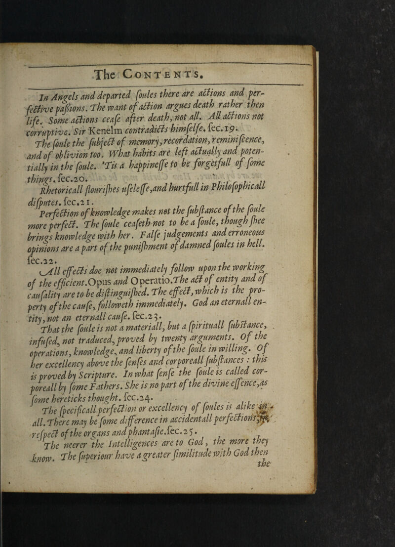 In Angels and departed (oules there are actions and per¬ fective pafiions. The want o faction argues death rather then life. Some actions ccafe after death, not all. Allatttons not corruptive. Sir Kenelm contradicts himfelfe. fee. 19. The (ode the fubject of memory, recordation, rermm fence, and of oblivion too. What habits are left actually and poten¬ tially in the (ode. ’Tis a happineffe to be forgetfull of feme things. fee.20. a .. .. Rhetorical flourijhes nfele[fe,and hurt full in PhdofophicaU difputes.kc.il. /'in ri r 1 Perfection of knowledge makes not the fuhftance of the joule more perfeB. The foule ceafeth not to he a foule, though jhee brings knowledge with her. Falfe judgements and erroneous opinions are apart of the punijhment ofdamned [oules in hell. 0^7/ effects doe not immediately follow upon the working of the efficient.Opus and Operatio.The aCt of entity and of caufality are to he diftinguifhed. The effect, which is the pro¬ perty of the caufex follow eth immediately. God an eternall en¬ tity] not an eternall caufe. fec.2 3. <That the foule is not a materially hut a fpintuall fib stance, . infufed, not traduced, proved by twenty arguments. Of the operations, knowledge, and liberty of the foule in willing. Of her excellency above the fenfes and corporeall fubjtances: this is proved by Scripture. In what fenje the foule is called cor¬ poreall by fome Fathers. She is no part of the divine eftmce,as fome hereticks thought, fee.24. . . The fpecifcall perfection or excellency of fhies is dtkf&f all. There may be fome difference in accident all perfectionsftp,' refpeCt of the organs and phantaf1e.kc.2y. qyfje neerer the Intelligences are to God, toe more they know. The fuperiour have a greater fimilitude with God then