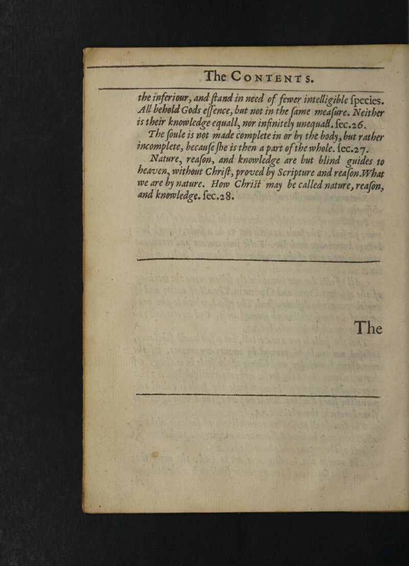 the inferi our, andft and in need of fewer intelligible fpecies. All behold Gods effence, but not in the fame meafure. Neither is their knowledge equally nor infinitely uneauall. fee. 2 6. The foule is not made complete in or by the body, but rather incomplete, becaufeJhe is then apart of the whole. fec.27. Nature? reafon, and knowledge are but blind guides to heaven, without Chrift, proved by Scripture and reafonWhat we are by nature. How ChriH may be called nature, reafon, and knowledge. fee.28. » . % •f