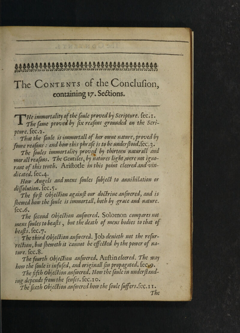 containing 17. Sections. THe immortality of the foule proved by Scripture, fee. i. The fame proved by fix reafons grounded on the Seri- pture.kc.2. That the fonle is immortall of her owne nature, proved by foure reafons: and hove this phrafe is to be underflood Sec. 3. The flutes immortality proved by thirteen natural7 and morall reafons. The Gentiles, by natures light,were not igno¬ rant of this truth. Ariftotle in this point cleered and vin¬ dicated. fec.4. How Angels and mens flutes fubject to annihilation or diffolutionSec.%. The fir ft objection againfl our doctrine anfivered, and is (hewed how the (oule is immortall, both by grace and nature. fee.6. The fecond objection anfwered. Solomon compares not mens flules to beafts 5 but the death of mens bodies to that of beafts. fee.7. The third objection anfwered. Job denieth not the refur- r diion, but fheweth it cannot be effected by the power of na¬ ture. fee. 8. The fourth objection anfwered. hxxSmcleered. The way how the foule is infufed, and originall fin propagated. fectp. The fifth Objection anfwered. How the foule in under fund¬ ing depends from the fenflsScc.YO. The fixth Objection anfwered how the foule fuffers See.11. The