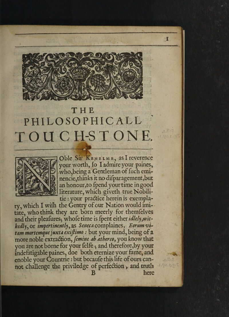 PHILOSOPHICAL!, rou C H-STONE. «IU > •. s «■ •' '■ 1 f Oble Sir Ke^jelme, as I reverence your worth, fo I admire your paines, who,being a Gentleman of fuch emi- nencie,thinks it nodifparagement,but an honour ,to fpend your time in good literature, which giveth trueNobili- tie: your practice herein is exempla¬ ry, which I wifli the Gentry of our Nation would imi¬ tate, who think they are born meerly for themfelves and their pleafures- whofe time is fpent either idlelyjvic- kedlj^ or impertinently ras Seneca complaines, Eorumvi- tam mortemquejuxta exijlimo: but your mind, being of a more noble extra&ionyfemine ab athereo, you know that you are not borne for your felfe • and therefore.by your indefatigable paines, doe both eternize your fame, and enoble your Ccuntrie: but bec^iufe this life of ours can¬ not challenge the priviledge of perfe&ion, and truth B here