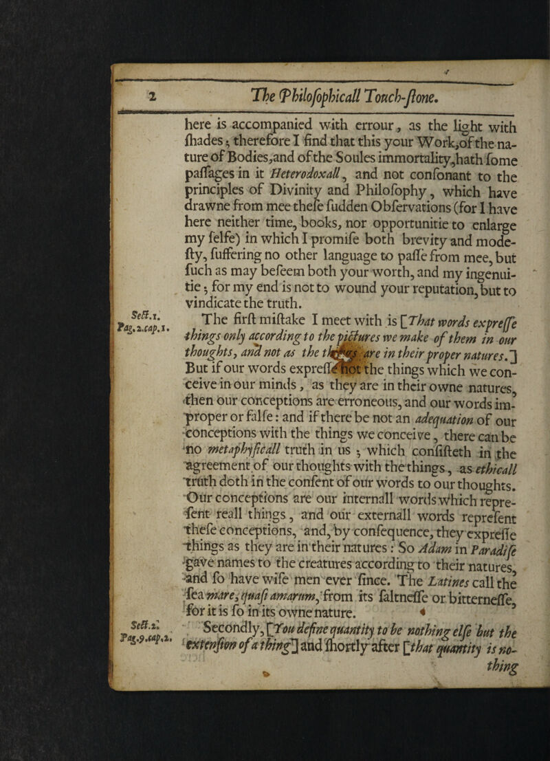 V 2 im in ii i Sett.i. Ta^ijap. i. Seft.il 7^.cap.i, The (Pkilofophicall Touch-(lone. here is accompanied with errour, as the light with ihades •, therefore I find that this your Work,of the na¬ ture of Bodies,and of the Soules immortality,hath fome paflages in it Heterodox dll, and not confonant to the principles of Divinity and Philofophy, which have drawne from mee thefe fudden Obfervations (for 1 have here neither time, books, nor opportunity to enlarge my felfe) in which I promife both brevity and mode- fty, fuffering no other language to pafle from mee, but fuch as may befeem both your worth, and my ingenui- tie •, for my end is not to wound your reputation, but to vindicate the truth. The firft miftake I meet with is [That words expreffe things only according to the pictures we make of them in our thoughts, and not as the thjfesiare in their proper natures. 1 But if our words expreflihot the things which we con¬ ceive in our minds, as they are in their owne natures •then our conceptions are erroneous, and our words im¬ proper or fiilfe: and if there be not an adequation of our conceptions with the things we conceive, there can be no metaphyficall truth in us •, which confifteth in the agreement .of our thoughts with the things, as ethicall truth doth in the confent of our words to our thoughts. Our conceptions are our internall words which repre- fent reall things, and our externall words reprefent thefe conceptions, and, by confequence, they expreile -things as they are in their natures: So Adam in Paradife gave names to the creatures according to their natures -and fo have wife men ever fince. The Ltttines call the Tea mare, quaft amarnm, from its laltnefle or bitterneffe for it is fo in its owne nature. * * Secondly, [Ton define quantity to be nothing elf but the extenfton of«thing1] and fhortljfafter [that quantity is no-