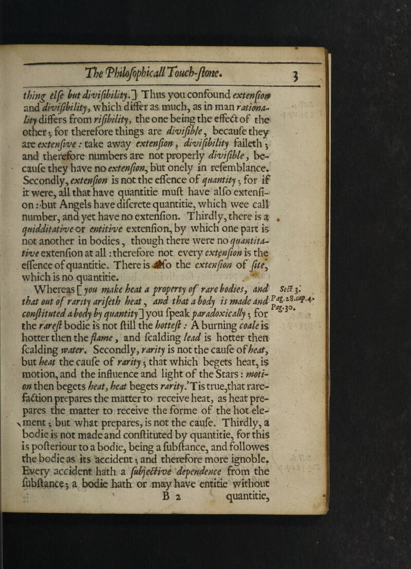 thing elfe but divifibility.'] Thus you confound extension and divifibility, which differ as much, as in man rationa¬ lity differs from rifibility, the one being the effect of the other • for therefore things are divifible, becaufethey are extenfive: take away extenfion, divisibility faileth 3 and therefore numbers are not properly divifible, be- caufe they have no extenfion, but onely in refemblance. Secondly, extenfion is not the effence of quantity • for if it were, all that have quantitie muft have alfo extenfi¬ on : *but Angels have difcrete quantitie, which wee call number, and yet have no extenfion. Thirdly, there is a * qnidditative or entitive extenfion, by which one part is not another in bodies, though there were no quantita¬ tive extenfion at all: therefore not every extenfion is the effence of quantitie. There is 4tfo the extenfion of fite\ which is no quantitie. Whereas make heat a property of rare bodies, and SeSt.jl that out of rarity arifeth heat, and that a body is made and conftituted a body by quantity-] you fpeak paradoxically • for the rarejl bodie is not ftill the hottejl: A burning coale is hotter then the flame, and fealding lead is hotter then fealding water. Secondly, rarity is not the caufe of heat, but heat the caufe of rarity • that which begets heat, is motion, and the influence and light of the Stars: moti¬ on then begets heat, heat begets rarity!Tis true,that rare- faition prepares the matter to receive heat, as heat pre¬ pares the matter to receive the forme of the hot ele¬ ment h but what prepares, is not the caufe. Thirdly, a bodie is not made and conftituted by quantitie, for this is pofteriour to a bodie, being a fubftance, and followes the bodie as its accident 3 and therefore more ignoble. Every accident hath a fubjelfive dependence from the fubftance 3 a bodie hath or may have entitie without ' B 2 quantitie.