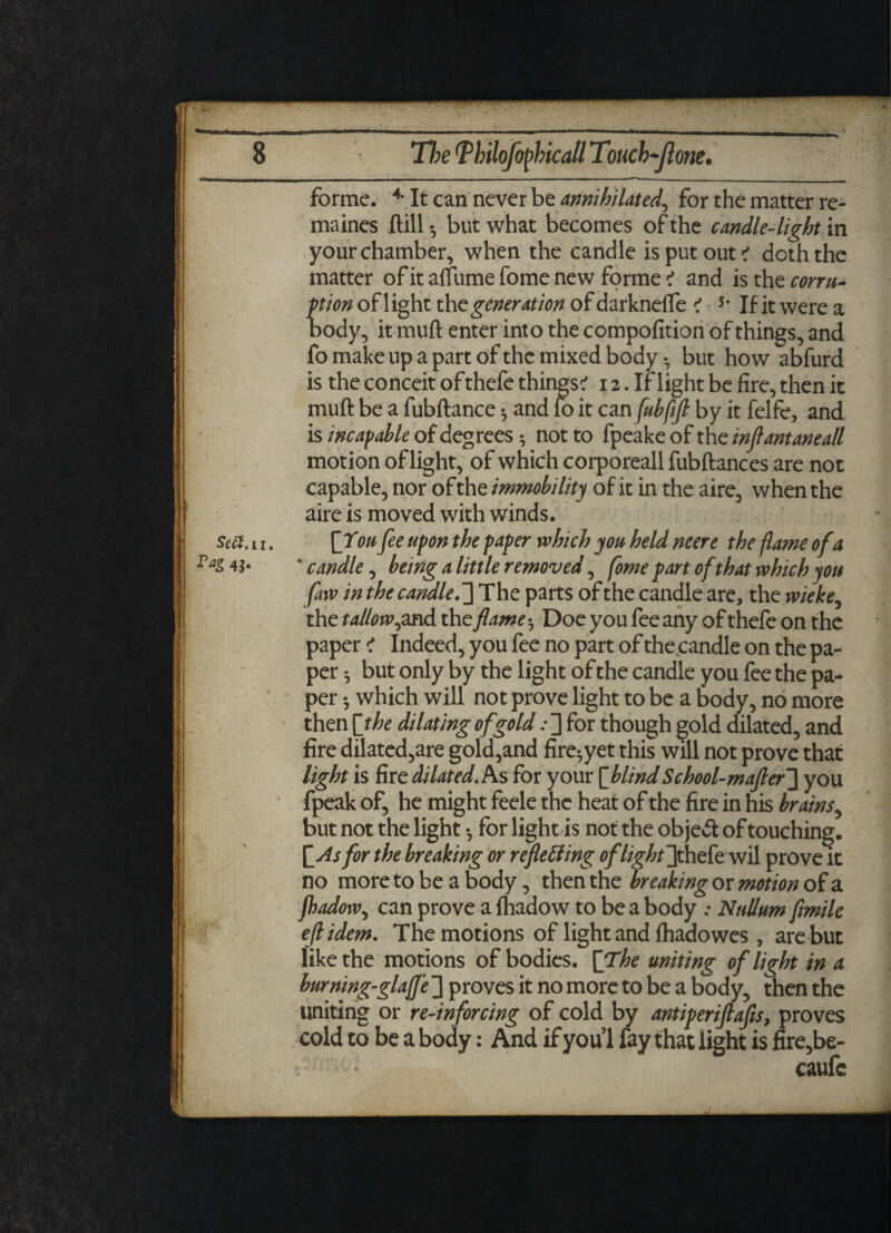 —■ Se#.u. 4S* C forme. 4* It can never be annihilated, for the matter re- maines flill •, but what becomes of the candle-light in your chamber, when the candle is put out ? doth the matter ofitaffumefomenew forme? and is thzcorru- tion of 1 ight the generation of darknefle ? 5* If it were a ody, it mull enter into the compofition of things, and fo make up a part of the mixed body • but how abfurd is the conceit of thefe things? 12. If light be fire, then it muft be a fubftance *, and fo it can fubfift by it felfe, and is incapable of degrees • not to fpeake of the inftantaneall motion of light, of which corporeall fubftances are not capable, nor of the immobility of it in the aire, when the aire is moved with winds. [You fee upon the paper which you held neere the flame ofa * candle, being a little removed, fome part of that which you faw in the candle.The parts of the candle are, the wieke, the t allow ,and the flame ^ Doe you fee any of thefe on the paper ? Indeed, you fee no part of the candle on the pa¬ per ^ but only by the light of the candle you fee the pa¬ per * which will not prove light to be a body, no more then [the dilating of goldfor though gold dilated, and fire dilated,are gold,and fire^yet this will not prove that light is fire dilated. As for your [blindSchool-mafter~\ you fpeak of, he might feele the heat of the fire in his brains^ but not the light *, for lightis not the object of touching. [As for the breaking or refleffing oflightlphek wil prove it no more to be a body, then the breaking or motion of a fbadow, can prove a fhadow to be a body : Nullum fimile eft idem. The motions of light and fhadowes , are but like the motions of bodies. [The uniting of light in a burning-glajfe ] proves it no more to be a body, then the uniting or re-inforcing of cold by antiperiftafts, proves cold to be a body: And if you! fay that light is fire,be- : caufe