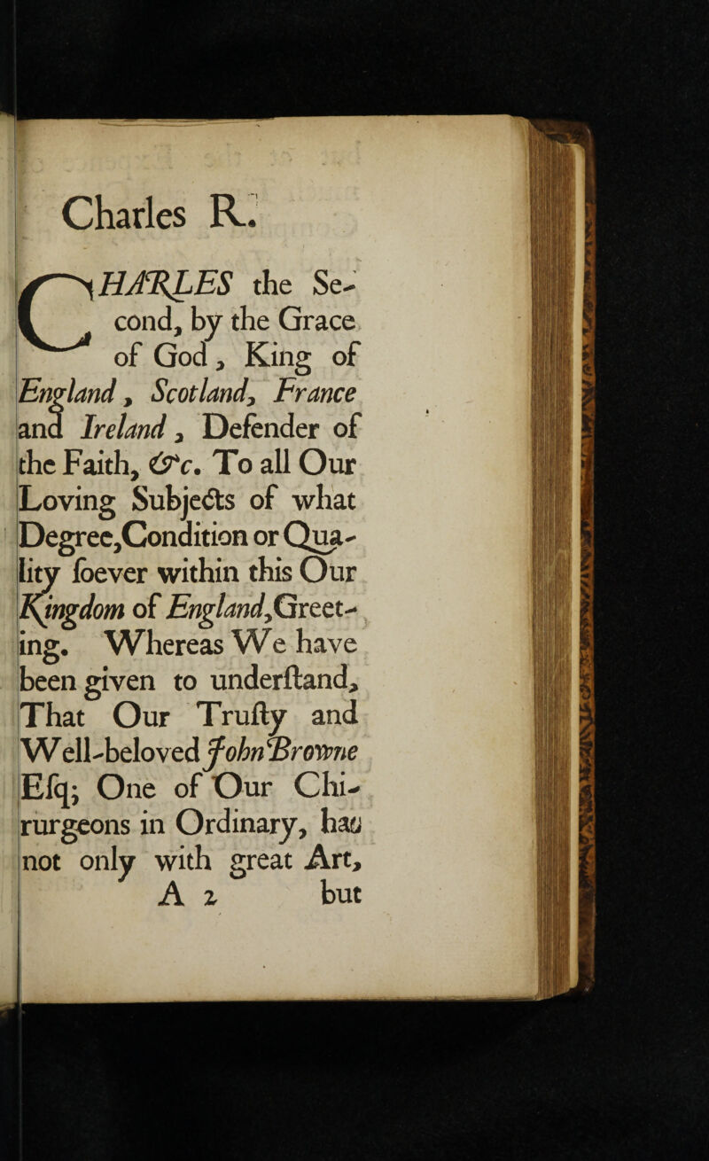 Charles R. i CHA%LES the Se¬ cond, by the Grace, of God, King of England, Scotland, France and Ireland, Defender of the Faith, &c. To all Our Loving Subje<5ts of what Degree,Conaition or Qua¬ lity loever within this Our Kingdom of Englandgreet¬ ing. Whereas We have been given to underftand. That Our Trufty and W ell-beloved fohn ‘Browne Efq; One of Our Chi- rurgeons in Ordinary, hay not only with great Art, A z but