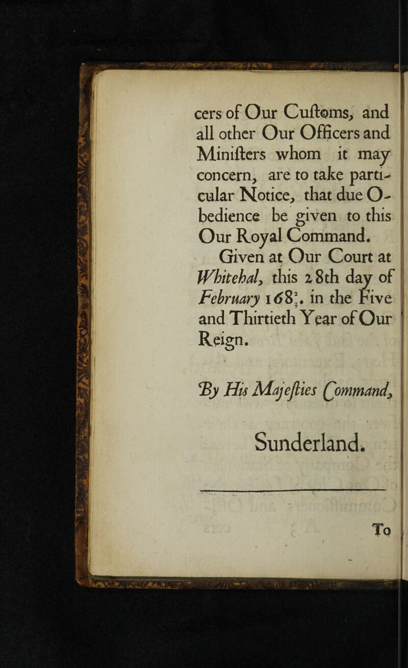 cers of Our Cultoms, and all other Our Officers and Minifters whom it may concern, are to take parti¬ cular Notice, that due O- bedience be given to this Our Royal Command. Given at Our Court at Whitebait this a 8 th day of February 168*. in the Five and Thirtieth Year of Our Reign. His Majefties Qommand, Sunderland. I To