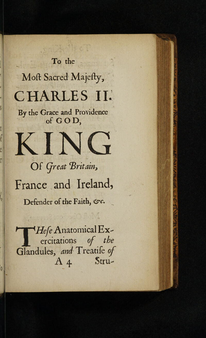 To the Moft Sacred Majefty, CHARLES II. f * « v By the Grace and Providence of GOD, KING Of Great ‘Britain, France and Ireland, Defender of the Faith, THefe Anatomical Ex- ercitations of the Glandules, and Treatife of A 4. Stru-