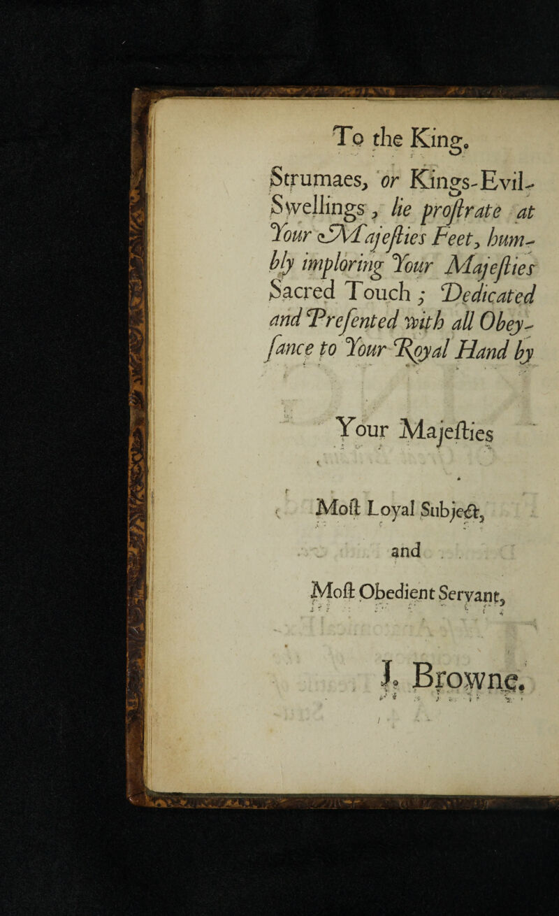 / 'To the King. Strumaes, or Kings-Evil- Swellings ? lie projlrate at Your zYA/fajefties Feety hum¬ bly imploring Your Majejlies Sacred Touch ance to Moft Obedient Servant