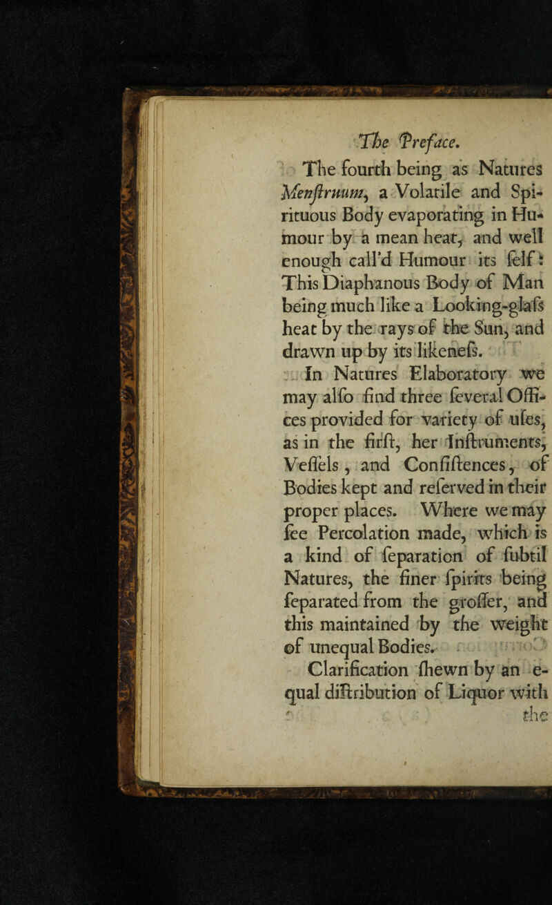 The fourth being as Natures MenfimuM) a Volatile and Spi¬ rituous Body evaporating in Hu¬ mour by a mean heat, and well enough call’d Humour its felf: This Diaphanous Body of Man being much like a Looking-glals heat by the rays of the Sun, and drawn up by its Iikenefs. In Natures Elaboratory we may alfo find three feveral Offi¬ ces provided for variety of ufes, as in the firft, her Instruments, Veflels , and Confiftences, of Bodies kept and referved in their proper places. Where we may fee Percolation made, which is a kind of feparation of fubtil Natures, the finer fpirits being feparated from the grofier, ana this maintained by the weight ©f unequal Bodies. Clarification fhewn by an e- qual distribution of Liquor with t the