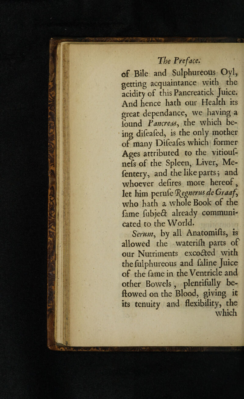 f of Bile and Sulphureous Oyl, getting acquaintance with the acidity of this Pancreatick Juice. And hence hath our Health its great dependance, we having a found Pancreas, the which be¬ ing difeafed, is the only mother of many Difeafes which former Ages attributed to the vitioul- nefs of the Spleen, Liver, Me- fentery, and the like parts; and whoever defires more hereof, let him perufe (Jfegnerus de Graaf who hath a whole Book of the fame fubjed already communi¬ cated to the World. Serum, by all Anatomifts, is allowed the waterifh parts of our Nutriments excodted with the fulphureous and faline Juice of the fame in the Ventricle and other Bowels, plentifully be¬ llowed on the Blood, giving it its tenuity and flexibility, the which