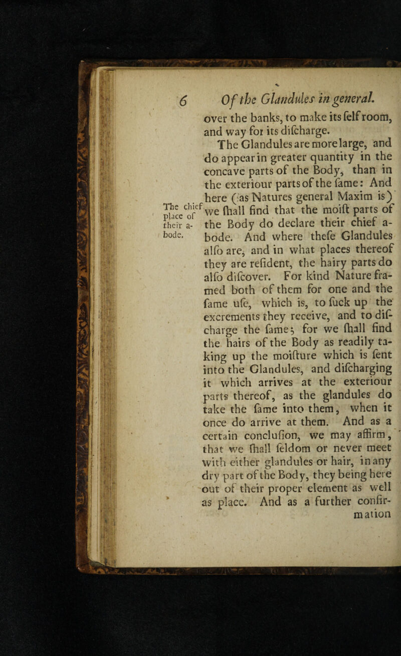 The chief ' place of their a- bode. over the banks, to make its felf room, and way for its difcharge. The Glandules are morelarge, and do appear in greater quantity in the concave parts of the Body, than in the exteriour parts of the fame: And here (:as Natures general Maxim is) we fhall find that the moift parts of the Body do declare their chief a- bode. And where thefe Glandules alfo are, and in what places thereof they are refident, the hairy parts do alfo difcover. For kind Nature fra¬ med both of them for one and the fame ufc, which is, to fuck up the excrements they receive, and to dif* charge the fame 5 for we fhall find the hairs of the Body as readily ta¬ king up the moifture which is lent into the Glandules, and difcharging it which arrives at the exteriour parts thereof, as the glandules do take the fame into them, when it once do arrive at them. And as a certain conclufion, we may affirm, that we fhall feldom or never meet with either glandules or hair, in any dry part of the Body, they being here out of their proper element as well as place. And as a further confir¬ mation