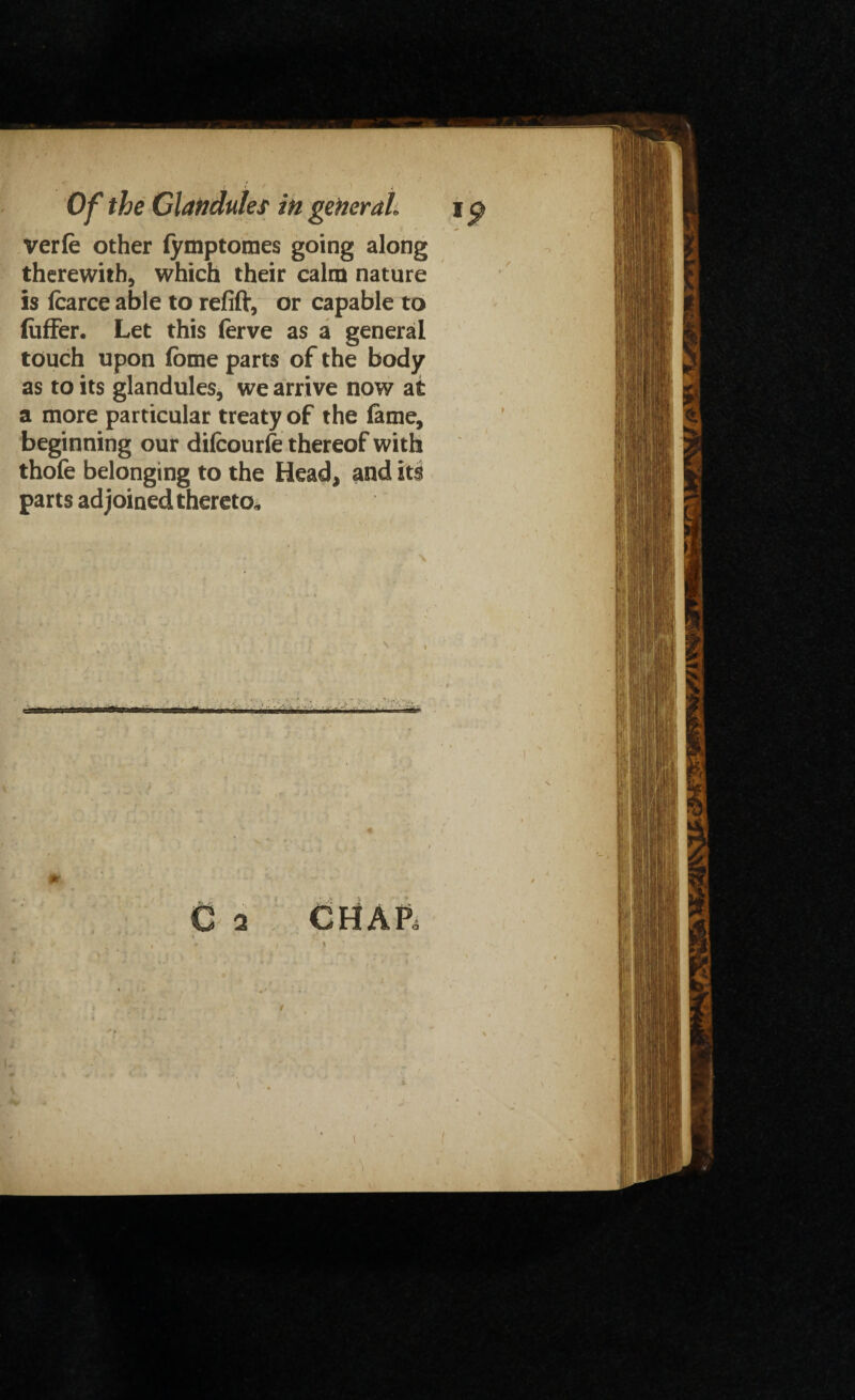 verle other fymptomes going along therewith, which their calm nature is fcarce able to refift, or capable to liiffer. Let this ferve as a general touch upon fbme parts of the body as to its glandules, we arrive now at a more particular treaty of the lame, beginning our difcourfe thereof with thofe belonging to the Head, and its parts adjoined thereto,, saw .l«W ■ 1 ■Jr r . ,. ■ C 2 CHAP,