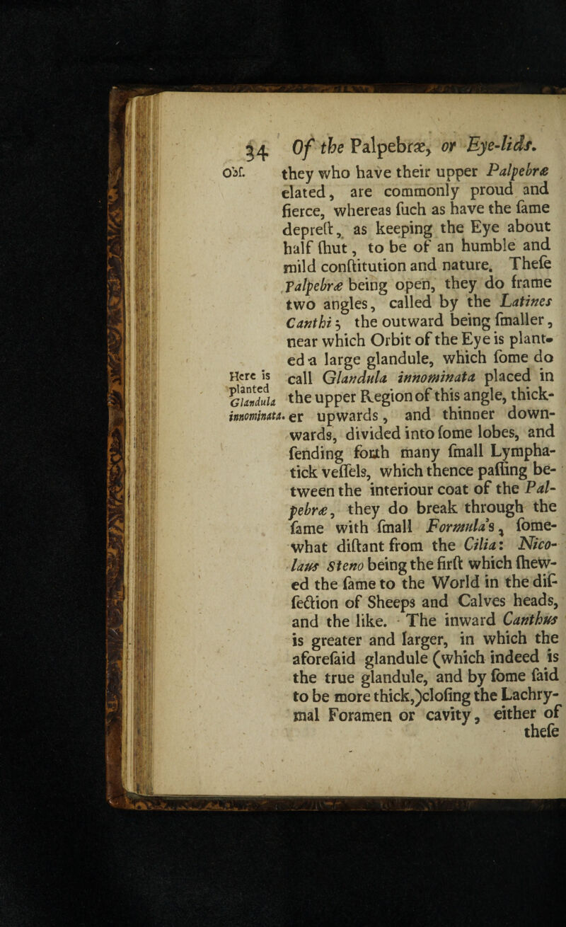 54 Of P^Pet>rae> W Bye-lids. Oaf. they who have their upper Palpebra elated, are commonly proud and fierce, whereas fuch as have the fame deprefi:, as keeping the Eye about half (hut, to be of an humble and mild conftitution and nature. Thefe ?alpebr£ being open, they do frame two angles, called by the Latines Cant hi 3 the outward being fmaller, near which Orbit of the Eye is plant* ed-a large glandule, which fome do Here is caji Glandule innominate placed in SL the upper Region of this angle, thick- inr.omhtti. gr upwards, and thinner down¬ wards, divided into fome lobes, and fending foah many fmall Lympha- tick veffels, which thence paffing be¬ tween the interiour coat of the Pal- pebr£, they do break through the fame with final! Formulas% fome- what diftantfrom the Cilia: Nico¬ laus steno being the fir ft which (hew¬ ed the fame to the World in the di(- fection of Sheeps and Calves heads, and the like. The inward Catithus is greater and larger, in which the aforefaid glandule (which indeed is the true glandule, and by fome (aid to be more thick,)clofing the Lachry¬ mal Foramen or cavity, either of thefe X