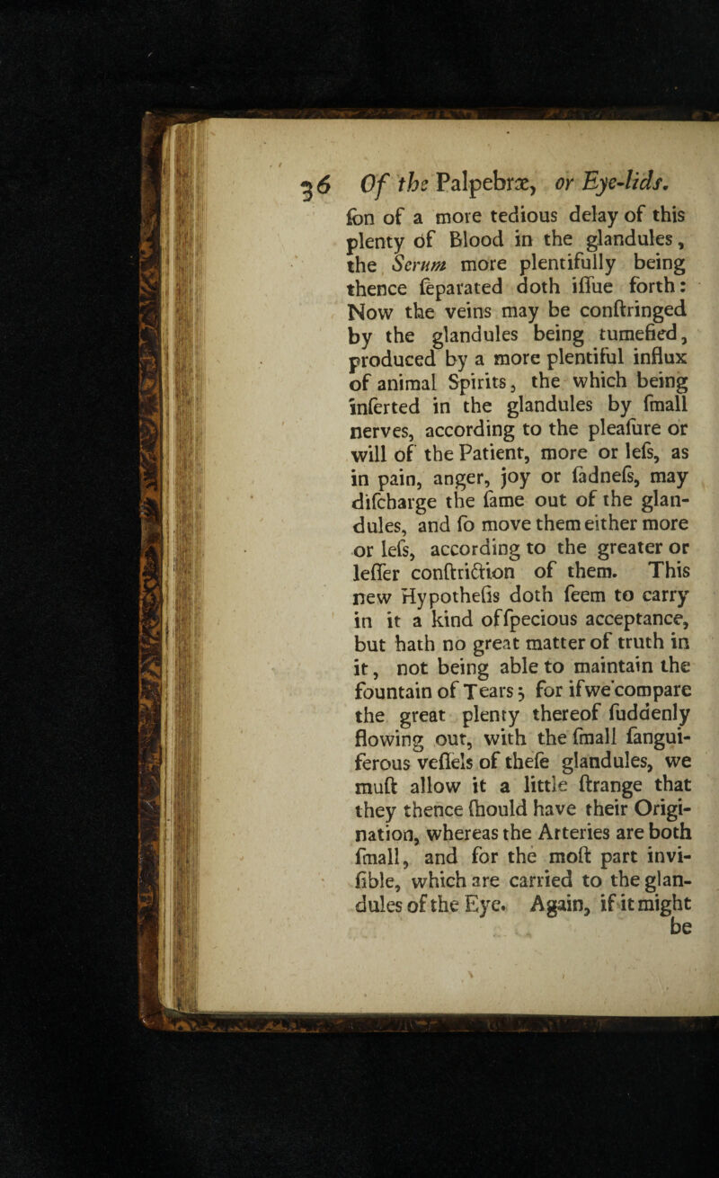 fbn of a more tedious delay of this plenty bf Blood in the glandules, the Scrim more plentifully being thence feparated doth iffue forth: Now the veins may be conftringed by the glandules being tumefied, produced by a more plentiful influx of animal Spirits, the which being mferted in the glandules by fmall nerves, according to the pleafure or will of the Patient, more or lefs, as in pain, anger, joy or fadnefs, may difcharge the fame out of the glan¬ dules, and fo move them either more or lefs, according to the greater or leffer conftri&ion of them. This new Hypothefis doth feem to carry in it a kind offpecious acceptance, but hath no great matter of truth in it, not being able to maintain the fountain of Tears ^ for ifwe’compare the great plenty thereof fudaenly flowing out, with the fmall fangui- ferous veflels of thefe glandules, we muft allow it a little ftrange that they thence fiiould have their Origi¬ nation, whereas the Arteries are both fiuall, and for the mod part invi¬ sible, which are carried to the glan¬ dules of the Eye. Again, if it might