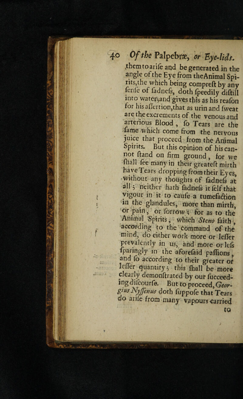 .themtoarife and be generated in the angle of the Eye from theAnimal Spi¬ rits,the which being compreft by any fenie of fadnefs, doth fpeedily diftill into water;and gives this as his reafon for hisaikrtion^that as urinand fweat are the excrements of the venousand arteiious Blood , fo Tears are the fame which come from the nervous juice that proceed from the Animal Spirits. But this opinion of his can¬ not Band on firm ground, for we fiiall fee many in their greateff mirth have Tears dropping from their Eyes, without any thoughts of fadnefs at all 5 neither hath fadnefs it felf that vigour in it to caufe a tumefaction in the glandules, more than mirth, or pain, or forrow ; for as to the Animal Spirits, which Steno faith , according to the command of the* mind, do either work more or JefTer prevalently in us, and more orlefs fparingly in the aforefaid paffions, and fo according to their greater of lefler quantity; this fhall be more dearly demonftrated by our fucceed- ingdifcourfe. But to proceed, Geor- gfus Nyjjenus doth fuppofe that Tears do anfe from many vapours carried to T