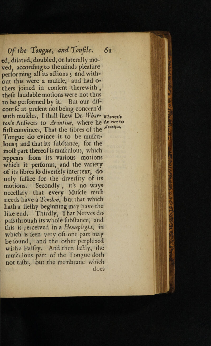 ed, dilated, doubled,or laterally mo¬ ved, according to the minds pleafure performing all its aftions 5 and with¬ out this were a mufcle, and had o- thers joined in confent therewith , thefe laudable motions were not thus to be performed by it. But our dip- courfe at prefent not being concern’d with mufcles, I (hall (hew Dr. Whar- whmo%% tons Anlwers to Arantius^ where he Anfwerto firft convinces, That the fibres of the ^rantlm Tongue do evince it to be mufcu- lous, and that its fubftance, for the moft part thereof is mulculous, which appears from its various motions which it performs, and the variety of its fibres lb diverfely intertext, do only fuffice for the diverfity of its motions. Secondly , it’s no ways neceffary that every Mufcle muft needs have a Tendon, but that which hatha flefliy beginning may have the like end. Thirdly, That Nerves do pafs through its whole fubftance, and this is perceived in a Hemeplegia, in which is feen very oft one part may be (bund, and the other perplexed with a Palfey. And then laftly, the mulculous part of the Tongue doth not tafte, but the membrane which does