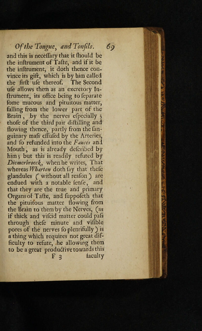 and this is neceffary that it fhould be the inftrument of Tafte, and if it be the inftrument, it doth thence con¬ vince its gift, which is by him called the firft ufe thereof. The Second ufe allows them as an excretory Irx- ftrument, its office being to feparate fotne mucous and pituitous matter, falling from the lower part of the Brain, ,by the nerves efpecially $ thofe of the third pair diftilling and flowing thence, partly from the fan- guinary mafs effufed by the Arteries, and fo refunded into the Fauces and Mouth, as is already delcribed by him 5 but this is readily refuted by Diemerbroeck^ when he writes, That whereas Wharton doth fay that thefe glandules ( without all reafon ) are endued with a notable fenfe, and that they are the true and primary Organs of Tafte, and fuppofeth that the pituitous matter flowing from the Brain to them by the Nerves, (as if thick and vifcid matter could pals through thefe minute and vifible pores of the nerves fo plentifully ) is a thing which requires not great dif¬ ficulty to refute, .he allowing them to be a great produdive towards this F 3 faculty t