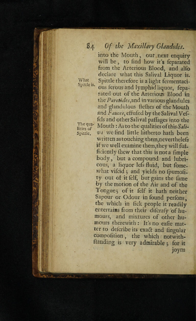 into the Mouth , our next enquiry will be, to find how it s feparated from the Arterious Blood, and alfo declare what this Salival Liquor is. What Spittle therefore is a light fermentaci- 'pitceis‘ ous ferous and lymphid liquor, fepa¬ rated out of the Arterious Blood in the Parotides,and in various glandules and glandulous ttefhes of the Mouth and Fauces, effufed by the Salival Vef fds and other Salival paffages into the fities^of ” Mouth : As to the qualities of this Salt- Spittle, va we find little hitherto hath been written as touching them,nevertheleft if we well examine them,they will fuf. ficiently (hew that this is not a fimple body, but a compound and lubri¬ cous, a liquor lefs fluid, but fome- what vifeid 3 and yields no fpumofi^ ty out of it felf, but gains the fame by the motion of the Air and of the Tongue, of it felf it hath neither Sapour or Odour in found perfons, the which in fick people it readily entertains from their diferafy bf hu¬ mours, and mixtures of other hu¬ mours therewith : ftJs no eafie mat¬ ter to deferibe its exa& and Angular compofition, the which notwith¬ standing is very admirable 3 for it joyns