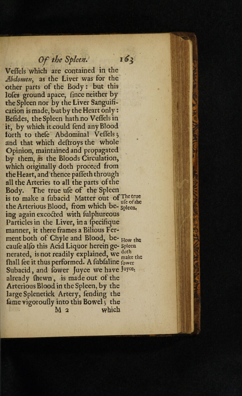 Veffels which are contained in the Abdomen, as the Liver was for the other parts of the Body: but this lofes ground apace, jtince neither by the Spleen nor by the Liver Sanguifi¬ cation is made, but by the Heart only: Befides, the Spleen hath.no Veffels in it, by which it could fend any Blood forth to thefe Abdominal Veffels 5 and that which deftroys the whole Opinion, maintained and propagated by them, is the Bloods Circulation, which originally doth proceed from the Heart, and thence paffeth through all the Arteries to all the parts of the Body. The true ufe of the Spleen is to make a fubacid Matter out °f^lco£f™ the Arterious Blood, from which be-Spiecn, ing again exco&ed with fulphureous Particles in the Liver, in a fpecifique manner, it there frames a Bilious Fer¬ ment both of Chyle and Blood, be- How the caufe alio this Acid Liquor herein ge- spleen nerated, is not readily explained, we tiie fhall fee it thus performed. A fubfaline fower Subacid, and fewer Juyce we have IUYC^ already (hewn, is made out of the Arterious Blood in the Spleen, by the large Splenetick Artery, fending the feme vigoroufly into this Bowel 3 the M 2 which