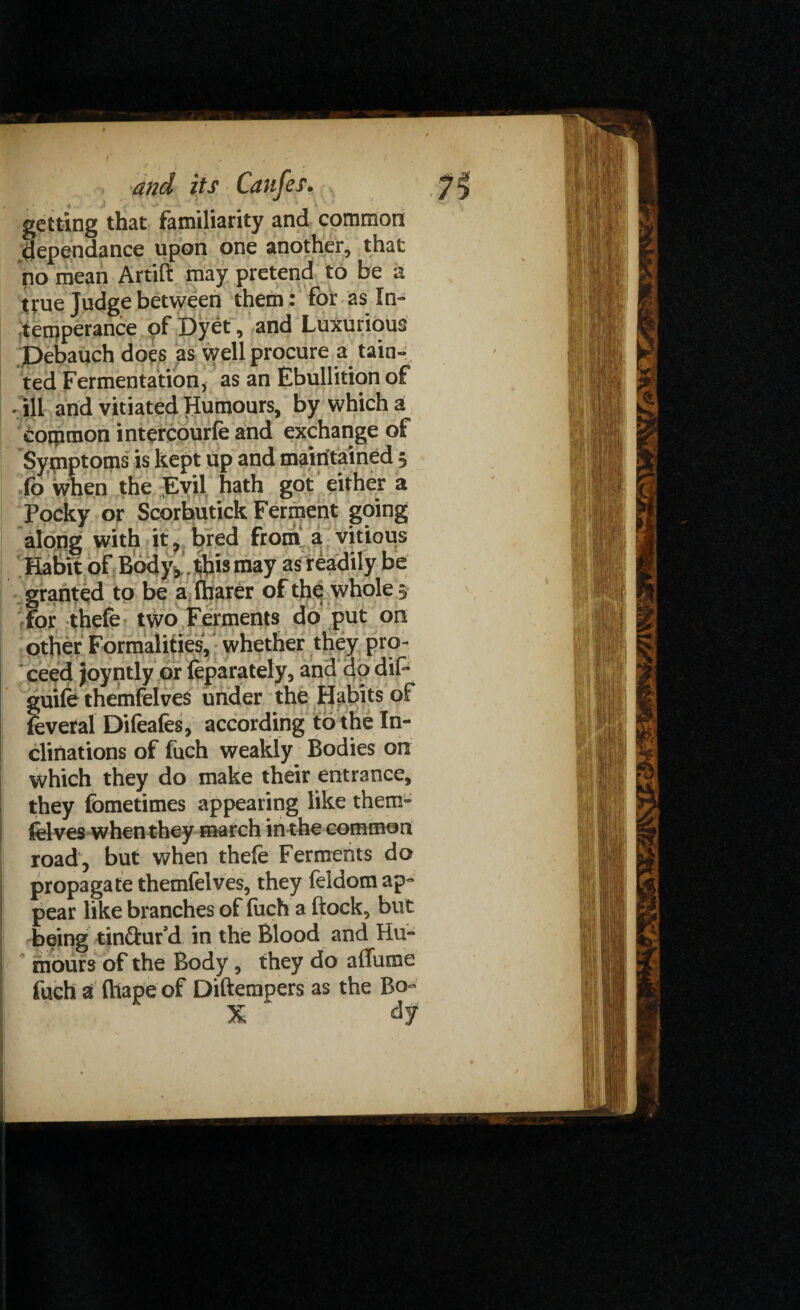 getting that familiarity and common dependance upon one another, that no mean Artift may pretend to be a true Judge between them • for as In¬ temperance of Dyet, and Luxurious pebauch does as well procure a tain¬ ted Fermentation, as an Ebullition of - ill and vitiated Humours, by which a common intercourle and exchange of Symptoms is kept up and maintained 3 fo when the Evil hath got either a Pocky or Scorbutick Ferment going along with it, bred from a vitious Habit of Body,. this may as readily be granted to be a lharer of the whole 3 for thefe two Ferments do put on other Formalities, whether they pro¬ ceed joyntly or feparately, and do dif- guife themfelves under the Habits of feveral Difeafes, according to the In¬ clinations of fuch weakly Bodies on which they do make their entrance, they fometimes appearing like them¬ felves when they march in the common road, but when thefe Ferments do propagate themfelves, they feldom ap¬ pear like branches of fuch a ftock, but being tinftur’d in the Blood and Hu¬ mours of the Body, they do aflfume fuch a fhape of Diftempers as the Bo- X * dy