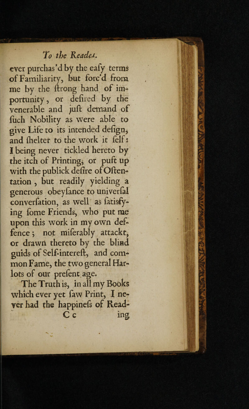 ever purchas’d by the eafy terms of Familiarity, but forc’d from me by the ftrong hand of im¬ portunity , or defired by the venerable and juft demand of fiich Nobility as were able to give Life to its intended delign, and Ihelter to the work it felf s I being never tickled hereto by the itch of Printing, or puft up with the publick de fire of Often- tation , but readily yielding a generous obeyfance to univerlal converfation, as well as latisfy- ing fbme Friends, who put me upon this work in my own def- fence •, not miferably attackt, or drawn thereto by the blind guids of Self-intereft, and com¬ mon Fame, the two general Har¬ lots of our prelent. age. The Truth is, in all my Books which ever yet faw Print, I ne¬ ver had the happinefs of Read- C c ing N r