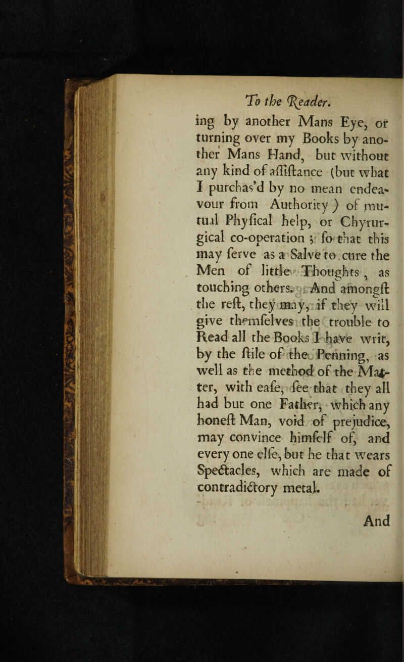 ing by another Mans Eye, or turning over my Books by ano¬ ther Mans Hand, but without any kind of affiftance (but what I purchas’d by no mean endea¬ vour from Authority ) of mu¬ tual Phyfical help, or Chyrur- gical co-operation 5 fo that this may fet ve as a Salve to cure the Men of little Thoughts , as touching others. And amongft the reft, they may, if they will give themfelves the trouble to Read all the Books I have writ, by the ftile of the Penning, as well as the method of the Mas¬ ter, with eafe, fee that they all had but one Father, which any honeft Man, void of prejudice, may convince himfelf of, and every one elle, but he that wears Spectacles, which are made of contradictory metal.