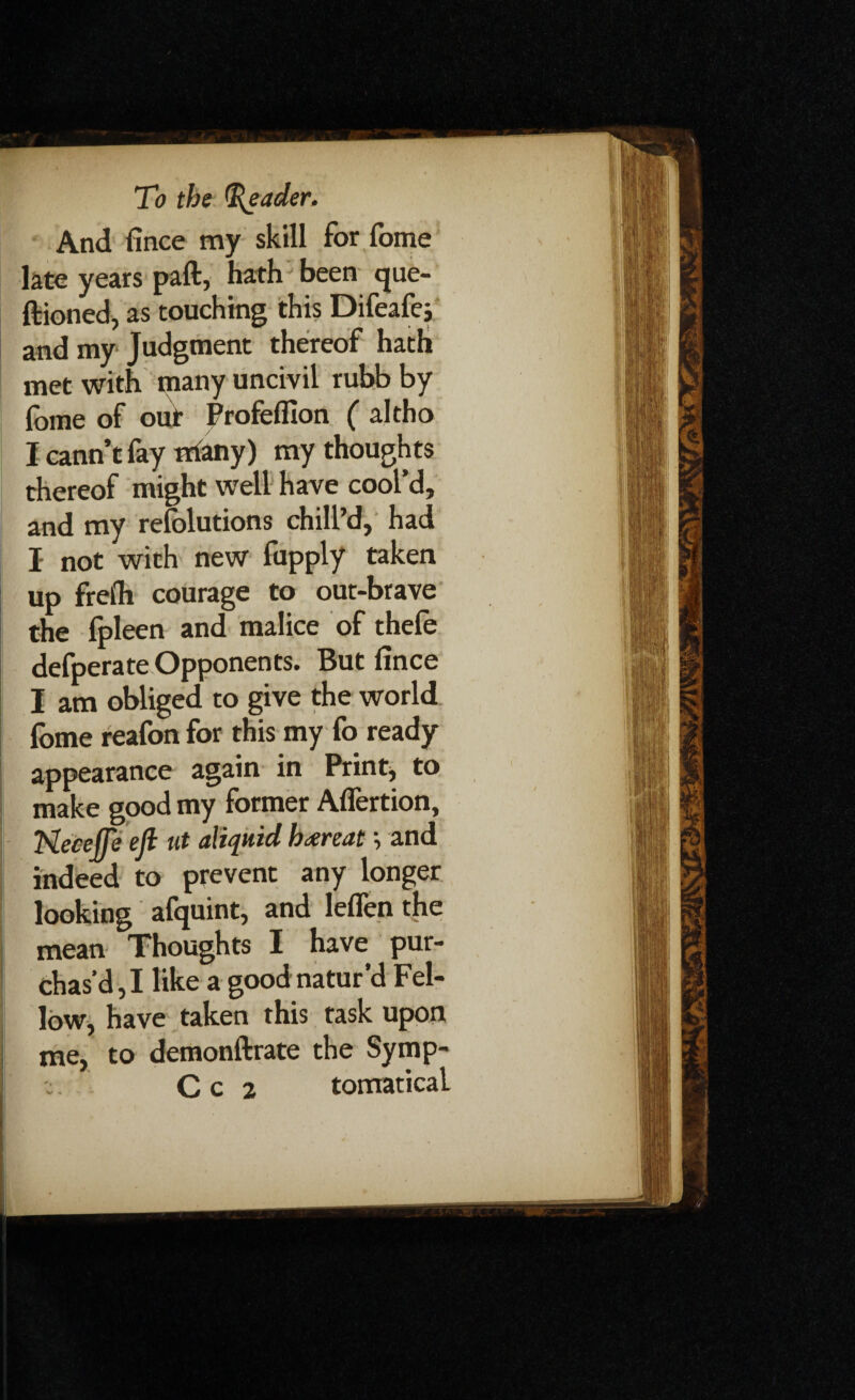 And fince my skill for fome late years paft, hath been que- ftioned, as touching this Difeafe; and my Judgment thereof hath met with many uncivil rubb by fome of our Profeffion ( altho I cann’t fay nrtany) my thoughts thereof might well have cool’d, and my refolutions chill’d, had J not with new fupply taken up fret'll courage to out-brave the fpleen and malice of thefe defperate Opponents. But fince I am obliged to give the world fome reafon for this my fo ready appearance again in Print, to make good my former Aflertion, TSlecejJe ejl ut aliqnid h<xreat \ and indeed to prevent any longer looking afquint, and leflen the mean Thoughts I have pur¬ chas’d,! like a goodmatur’d Fel¬ low, have taken this task upon me, to demonftrate the Symp- C c 2 tomatica!