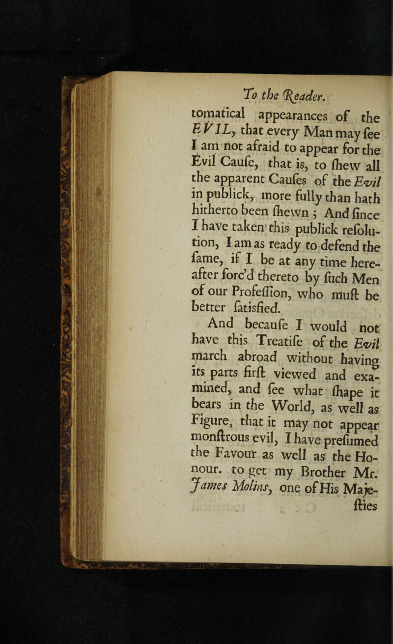 tomatical appearances of the E V1L, that every Man may fee I am not afraid to appear for the Evil Caufe, that is, to Ihew all the apparent Caufes of the Evil in publick, more fully than hath hitherto been Ihewn ; And fince I have taken this publick refolu- tion, l am as ready to defend the fame, if I be at any time here¬ after forc’d thereto by fuch Men of our Profeflion, who muft be better latisfied. And becaufe I would not have this Treatife of the Evil iparch abroad without having its parts firfl; viewed and exa¬ mined, and fee what Ihape it bears in the World, as well as Figure, that it may not appear monftrous evil, I have prefumed the Favour as well as the Ho¬ nour. to get my Brother Mr. James Mo tins, one of His Ma/e- fties