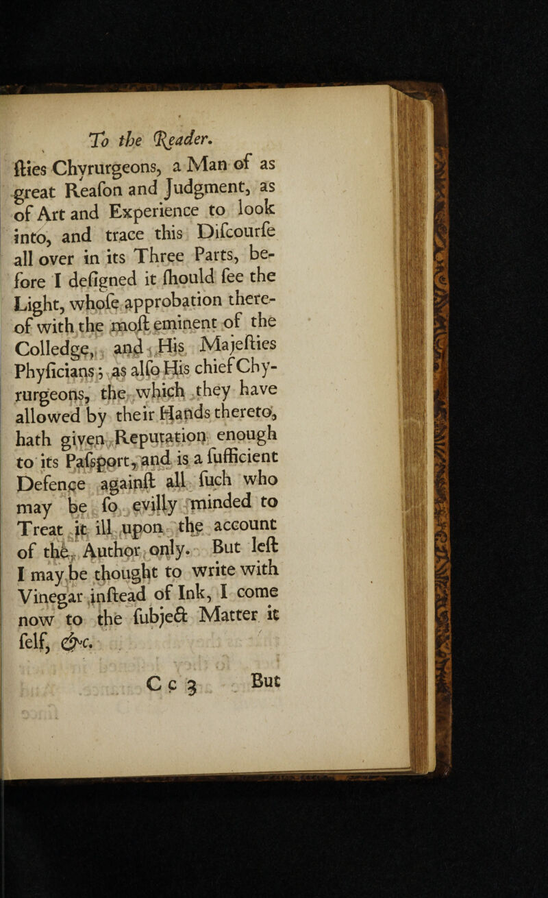 flies Chvrurgeons, a Man of as great Reafbn and Judgment, as of Art and Experience to look into, and trace this Difcourfe all over in its Three Parts, be^ fore I defigned it (hould fee the Light, whole approbation there¬ of with the moft eminent of the Colledge, and 3 His Ma jellies Phyficians; as alfo His chief Chy¬ rurgeons, the which they have allowed by their Hands thereto, hath given Reputation enough to its Pafspprt, and is a fufficient Defence againft all fuch who may be fo evilly minded to Treat ft ill upon the account of the Author only. But left I maybe thought to write with Vinegar inftead of Ink, I come now to the fubjeft Matter it felf, &c. » / Cc a But