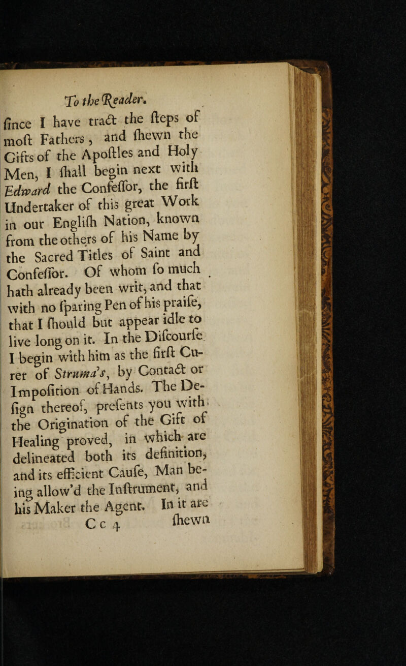 fince I have trad: the fteps of moft Fathers , and (hewn the Gifts of the Apoftles and Holy Men, I *hall begin next with Edward the Confeffor, the firft Undertaker of this great Work in our Englifr Nation, known from the others of his Name by the Sacred Titles of Saint and ConfelTor. Of whom fo much hath already been writ, and that with no (paring Pen of his praife, that I frould but appear idle to live long on it. In the Difcourie I begin with him as the firft Cu- rer of Struma s, by Contact or Impofition of Hands. The De- fign thereof, prefents you with > the Origination of the Gift or Healing proved, in which are delineated both its definition, and its efficient Caufe, Man be¬ ing allow’d the Inftrument, and his Maker the Agent. In it are C c 4 frewn